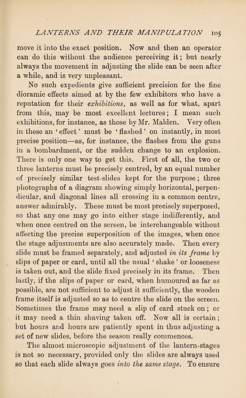 move it into the exact position. Now and then an operator can do this without the audience perceiving it; but nearly always the movement in adjusting the slide can be seen after a while, and is very unpleasant. No such expedients give sufficient precision for the fine dioramic effects aimed at by the few exhibitors who have a reputation for their exhibitions, as well as for what, apart from this, may be most excellent lectures; I mean such exhibitions, for instance, as those by Mr. Malden. Very often in these an ‘ effect ’ must be ‘ flashed ’ on instantly, in most precise position—as, for instance, the flashes from the guns in a bombardment, or the sudden change to an explosion. There is only one way to get this. First of all, the two or three lanterns must be precisely centred, by an equal number of precisely similar test-slides kept for the purpose ; three photographs of a diagram showing simply horizontal, perpen¬ dicular, and diagonal lines all crossing in a common centre, answer admirably. These must be most precisely superposed, so that any one may go into either stage indifferently, and when once centred on the screen, be interchangeable without affecting the precise superposition of the images, when once the stage adjustments are also accurately made. Then every slide must be framed separately, and adjusted in its frame by slips of paper or card, until all the usual ‘ shake ’ or looseness is taken out, and the slide fixed precisely in its frame. Then lastly, if the slips of paper or card, when humoured as far as possible, are not sufficient to adjust it sufficiently, the wooden frame itself is adjusted so as to centre the slide on the screen. Sometimes the frame may need a slip of card stuck on; or it may need a thin shaving taken off. Now all is certain ; but hours and hours are patiently spent in thus adjusting a set of new slides, before the season really commences. The almost microscopic adjustment of the lantern-stages is not so necessary, provided only the slides are always used so that each slide always goes into the same stage. To ensure
