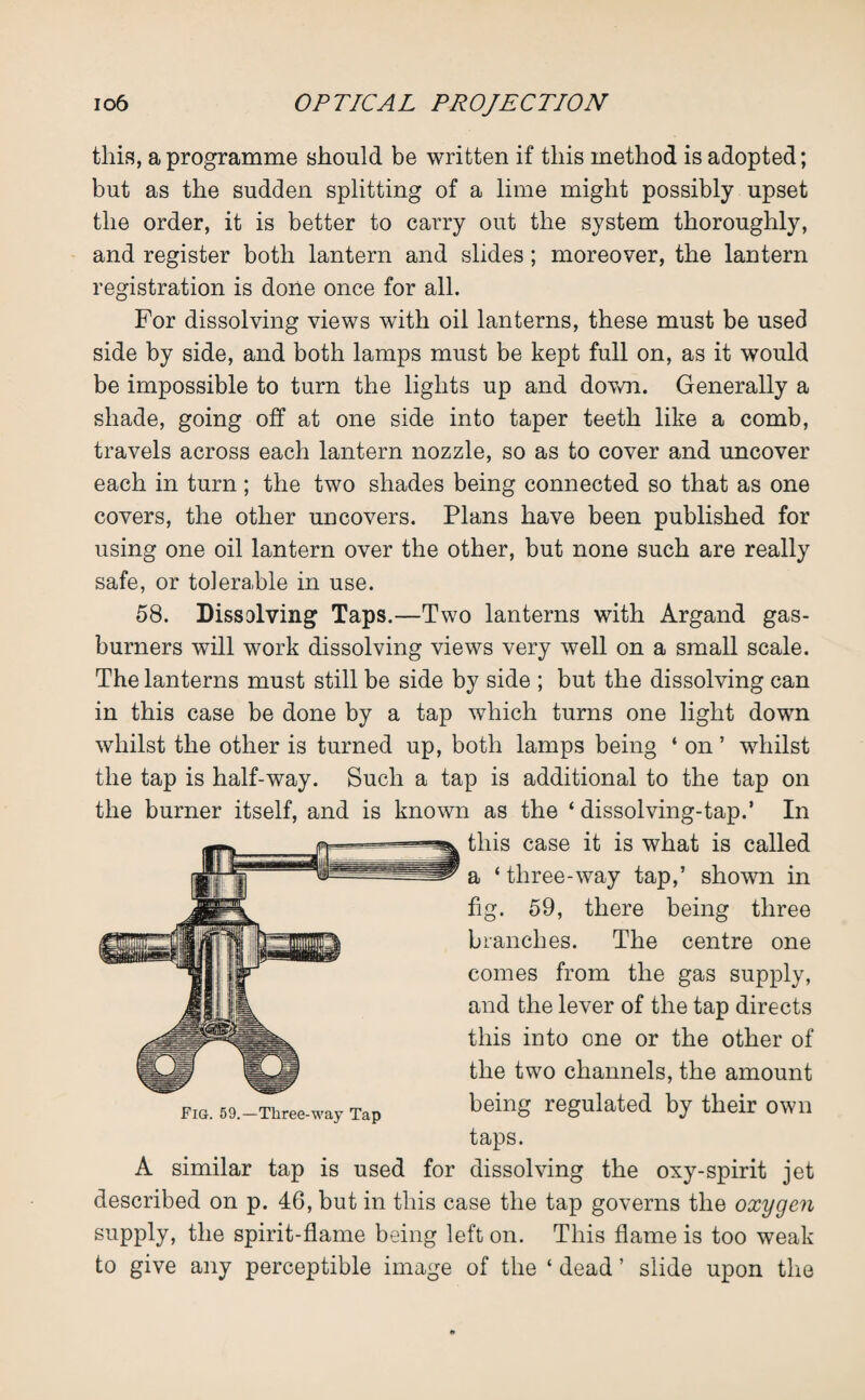 this, a programme should be written if this method is adopted; but as the sudden splitting of a lime might possibly upset the order, it is better to carry out the system thoroughly, and register both lantern and slides; moreover, the lantern registration is done once for all. For dissolving views with oil lanterns, these must be used side by side, and both lamps must be kept full on, as it would be impossible to turn the lights up and down. Generally a shade, going off at one side into taper teeth like a comb, travels across each lantern nozzle, so as to cover and uncover each in turn; the two shades being connected so that as one covers, the other uncovers. Plans have been published for using one oil lantern over the other, but none such are really safe, or tolerable in use. 58. Dissolving Taps.—Two lanterns with Argand gas- burners will work dissolving views very well on a small scale. The lanterns must still be side by side ; but the dissolving can in this case be done by a tap which turns one light down whilst the other is turned up, both lamps being ‘ on ’ whilst the tap is half-way. Such a tap is additional to the tap on the burner itself, and is known as the ‘ dissolving-tap.’ In this case it is what is called a * three-way tap,’ shown in fig. 59, there being three branches. The centre one comes from the gas supply, and the lever of the tap directs this into one or the other of the two channels, the amount being regulated by their own taps. A similar tap is used for dissolving the oxy-spirit jet described on p. 46, but in this case the tap governs the oxygen supply, the spirit-flame being left on. This flame is too weak to give any perceptible image of the ‘ dead ’ slide upon the Fig. 59.—Three-way Tap