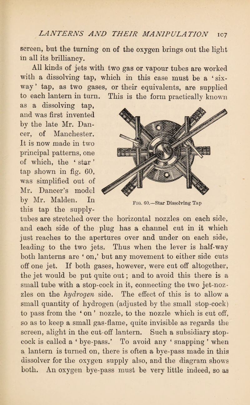 Pig. 60.—Star Dissolving Tap screen, but the turning on of the oxygen brings out the light in all its brilliancy. All kinds of jets with two gas or vapour tubes are worked with a dissolving tap, which in this case must be a ‘ six¬ way ’ tap, as two gases, or their equivalents, are supplied to each lantern in turn. This is the form practically known as a dissolving tap, and was first invented by the late Mr. Dan¬ cer, of Manchester. It is now made in two principal patterns, one of which, the ‘ star ’ tap shown in fig. 60, was simplified out of Mr. Dancer’s model by Mr. Malden. In this tap the supply- tubes are stretched over the horizontal nozzles on each side, and each side of the plug has a channel cut in it which just reaches to the apertures over and under on each side, leading to the two jets. Thus when the lever is half-way both lanterns are ‘on,’ but any movement to either side cuts off one jet. If both gases, however, were cut off altogether, the jet would be put quite out; and to avoid this there is a small tube with a stop-cock in it, connecting the two jet-noz¬ zles on the hydrogen side. The effect of this is to allow a small quantity of hydrogen (adjusted by the small stop-cock) to pass from the ‘ on ’ nozzle, to the nozzle which is cut off, so as to keep a small gas-flame, quite invisible as regards the screen, alight in the cut-off lantern. Such a subsidiary stop¬ cock is called a ‘ bye-pass.’ To avoid any ‘ snapping ’ when a lantern is turned on, there is often a bye-pass made in this dissolver for the oxygen supply also, and the diagram shows both. An oxygen bye-pass must be very little indeed, so as