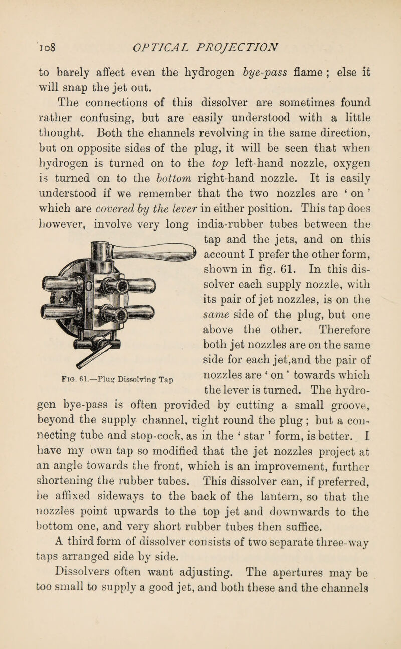 to barely affect even the hydrogen bye-pass flame ; else it will snap the jet out. The connections of this dissolver are sometimes found rather confusing, but are easily understood with a little thought. Both the channels revolving in the same direction, but on opposite sides of the plug, it will be seen that when hydrogen is turned on to the top left-hand nozzle, oxygen is turned on to the bottom right-hand nozzle. It is easily understood if we remember that the two nozzles are ‘ on ’ which are covered by the lever in either position. This tap does however, involve very long india-rubber tubes between the tap and the jets, and on this account I prefer the other form, shown in fig. 61. In this dis¬ solver each supply nozzle, with its pair of jet nozzles, is on the same side of the plug, but one above the other. Therefore both jet nozzles are on the same side for each jet,and the pair of FIS. 6i.—ping Dissolving Tap nozzles are ‘ on ’ towards which the lever is turned. The hydro¬ gen bye-pass is often provided by cutting a small groove, beyond the supply channel, right round the plug; but a con¬ necting tube and stop-cock, as in the ‘ star ’ form, is better. I have my own tap so modified that the jet nozzles project at an angle towards the front, which is an improvement, further shortening the rubber tubes. This dissolver can, if preferred, be affixed sideways to the back of the lantern, so that the nozzles point upwards to the top jet and downwards to the bottom one, and very short rubber tubes then suffice. A third form of dissolver consists of two separate three-way taps arranged side by side. Dissolvers often want adjusting. The apertures may be too small to supply a good jet, and both these and the channels