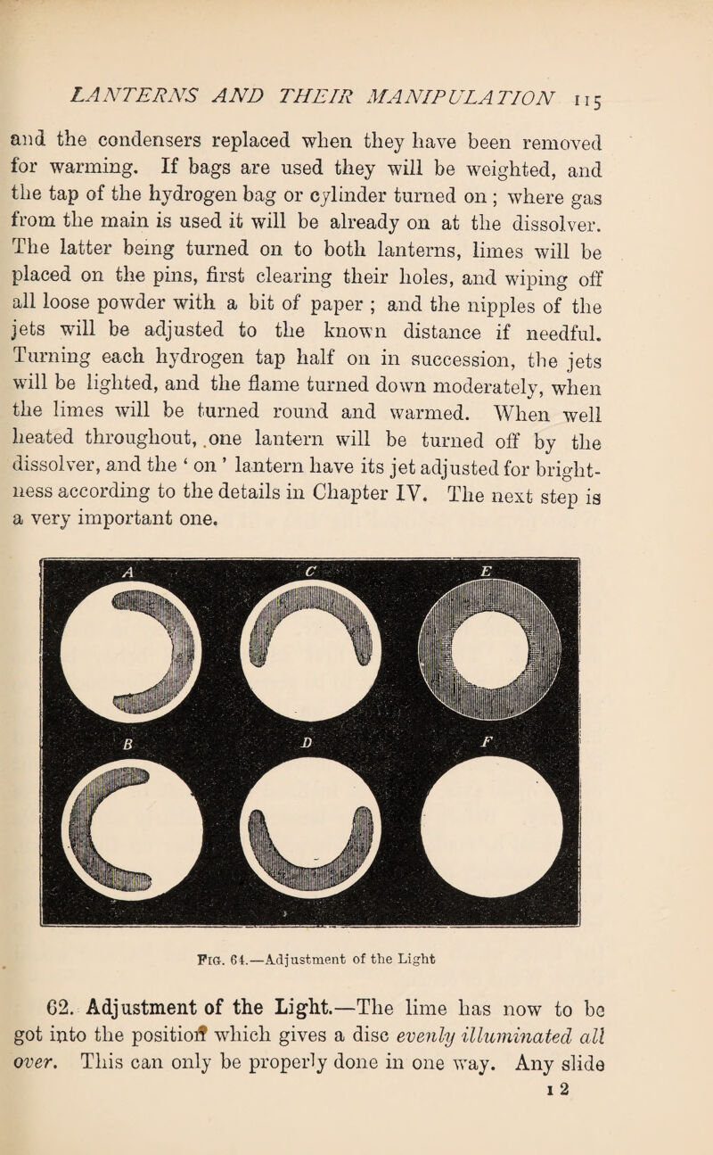 and the condensers replaced when they have been removed for warming. If hags are used they will be weighted, and the tap of the hydrogen bag or cylinder turned on ; where gas from the main is used it will be already on at the dissolver. The latter being turned on to both lanterns, limes will be placed on the pins, first clearing their holes, and wiping off all loose powder with a bit of paper ; and the nipples of the jets will be adjusted to the known distance if needful. Turning each hydrogen tap half on in succession, the jets will be lighted, and the flame turned down moderately, when the limes will be turned round and warmed. When well heated throughout, .one lantern will be turned off by the dissolver, and the ‘ on ’ lantern have its jet adjusted for bright¬ ness according to the details in Chapter IV. The next step is a very important one. Fig. 64.—Adjustment of the Light G2. Adjustment of the Light.—The lime has now to be got into the positioif which gives a disc evenly illuminated all over. This can only be properly done in one way. Any slide