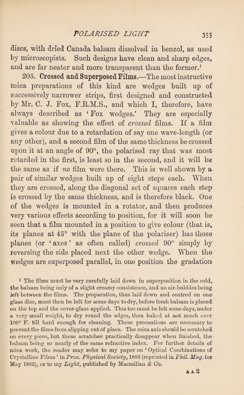 discs, with dried Canada balsam dissolved in benzol, as used by microscopists. Such designs have clean and sharp edges, and are far neater and more transparent than the former.1 205. Crossed and Superposed Films.—The most instructive mica preparations of this kind are wedges built up of successively narrower strips, first designed and constructed by Mr. C. J. Fox, F.R.M.S., and which I, therefore, have always described as ‘ Fox wedges.’ They are especially valuable as showing the effect of crossed films. If a film gives a colour due to a retardation of say one wave-length (or any other), and a second film of the same thickness be crossed upon it at an angle of 90°, the polarised ray that was most retarded in the first, is least so in the second, and it will be the same as if no film were there. This is well shown by a pair of similar wedges built up of eight steps each. When they are crossed, along the diagonal set of squares each step is crossed by the same thickness, and is therefore black. One of the wedges is mounted in a rotator, and then produces very various effects according to position, for it will soon be seen that a film mounted in a position to give colour (that is, its planes at 45° with the plane of the polariser) has those planes (or ‘ axes ’ as often called) crossed 90° simply by reversing the side placed next the other wedge. When the wedges are superposed parallel, in one position the gradation 1 The films must be very carefully laid down in superposition in the cold, the balsam being only of a slight creamy consistence, and no air-bubbles being left between the films. The preparation, thus laid down and centred on one glass disc, must then be left for some days to dry, before fresh balsam is placed on the top and the cover-glass applied. This too must be left some days, under a very small weight,, to dry round the edges, then baked at not much over 100° F. till hard enough for cleaning. These precautions are necessary to prevent the films from slipping out of place. The mica axis should be scratched on every piece, but these scratches practically disappear when finished, the balsam being so nearly of the same refractive index. For further details of mica work, the reader may refer to my paper on ‘ Optical Combinations of Crystalline Films ’ in Proc. Physical Society, 1883 (reprinted in Phil. Mag. for May 1883), or to my Light, published by Macmillan & Co. A A %