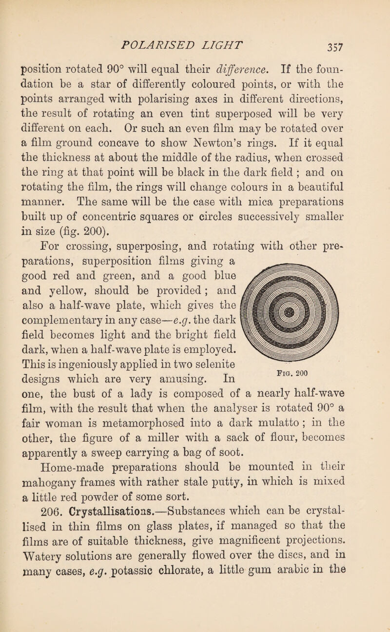 position rotated 90° will equal their difference. If the foun¬ dation be a star of differently coloured points, or with the points arranged with polarising axes in different directions, the result of rotating an even tint superposed will be very different on each. Or such an even film may be rotated over a film ground concave to show Newton’s rings. If it equal the thickness at about the middle of the radius, when crossed the ring at that point will be black in the dark field ; and on rotating the film, the rings will change colours in a beautiful manner. The same will be the case with mica preparations built up of concentric squares or circles successively smaller in size (fig. 200). For crossing, superposing, and rotating with other pre¬ parations, superposition films giving a good red and green, and a good blue and yellow, should be provided; and also a half-wave plate, which gives the complementary in any case—e.g. the dark field becomes light and the bright field dark, when a half-wave plate is employed. This is ingeniously applied in two selenite designs which are very amusing. In one, the bust of a lady is composed of a nearly half-wave film, with the result that when the analyser is rotated 90° a fair woman is metamorphosed into a dark mulatto ; in the other, the figure of a miller with a sack of flour, becomes apparently a sweep carrying a bag of soot. Home-made preparations should be mounted in their mahogany frames with rather stale putty, in which is mixed a little red powder of some sort. 206. Crystallisations.—Substances which can be crystal¬ lised in thin films on glass plates, if managed so that the films are of suitable thickness, give magnificent projections. Watery solutions are generally flowed over the discs, and in many cases, e.g. potassic chlorate, a little gum arabic in the