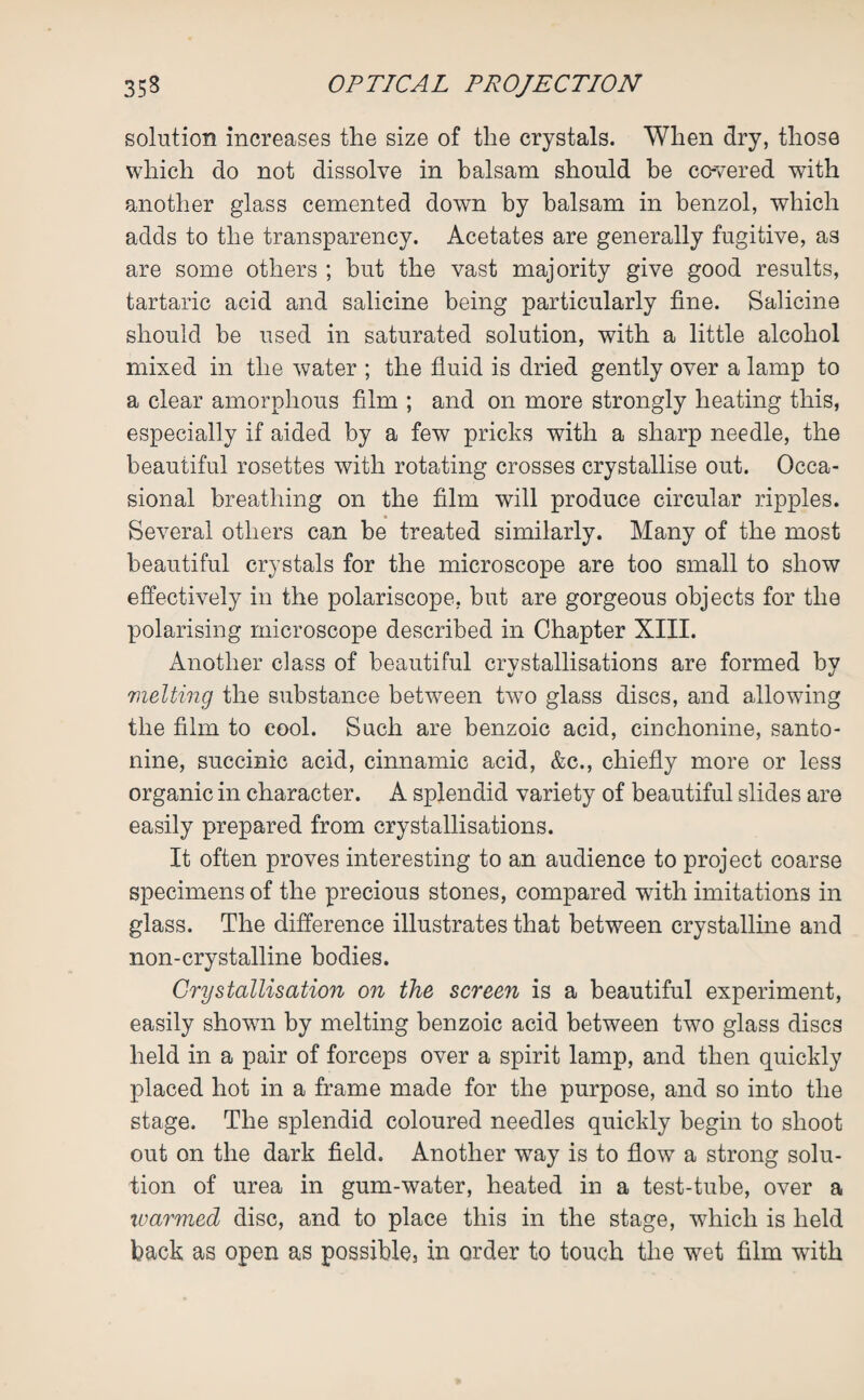 solution increases the size of the crystals. When dry, those which do not dissolve in balsam should be covered with another glass cemented down by balsam in benzol, which adds to the transparency. Acetates are generally fugitive, as are some others ; but the vast majority give good results, tartaric acid and salicine being particularly fine. Salicine should be used in saturated solution, with a little alcohol mixed in the water ; the fluid is dried gently over a lamp to a clear amorphous film ; and on more strongly heating this, especially if aided by a few pricks with a sharp needle, the beautiful rosettes with rotating crosses crystallise out. Occa¬ sional breathing on the film will produce circular ripples. Several others can be treated similarly. Many of the most beautiful crystals for the microscope are too small to show effectively in the polariscope, but are gorgeous objects for the polarising microscope described in Chapter XIII. Another class of beautiful crystallisations are formed by melting the substance between tw7o glass discs, and allowing the film to cool. Such are benzoic acid, cinchonine, santo- nine, succinic acid, cinnamic acid, &c., chiefly more or less organic in character. A splendid variety of beautiful slides are easily prepared from crystallisations. It often proves interesting to an audience to project coarse specimens of the precious stones, compared with imitations in glass. The difference illustrates that between crystalline and non-crystalline bodies. Crystallisation on the screen is a beautiful experiment, easily shown by melting benzoic acid between two glass discs held in a pair of forceps over a spirit lamp, and then quickly placed hot in a frame made for the purpose, and so into the stage. The splendid coloured needles quickly begin to shoot out on the dark field. Another way is to flow a strong solu¬ tion of urea in gum-water, heated in a test-tube, over a warmed disc, and to place this in the stage, which is held back as open as possible, in order to touch the wet film with