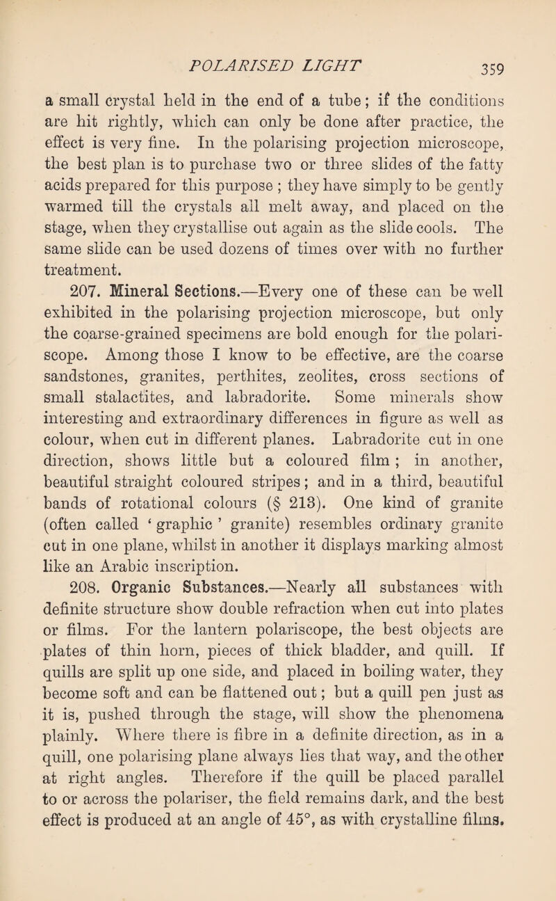 a small crystal held in the end of a tube; if the conditions are hit rightly, which can only be done after practice, the effect is very fine. In the polarising projection microscope, the best plan is to purchase two or three slides of the fatty acids prepared for this purpose ; they have simply to be gently warmed till the crystals ail melt away, and placed on the stage, when they crystallise out again as the slide cools. The same slide can be used dozens of times over with no further treatment. 207. Mineral Sections.—Every one of these can be well exhibited in the polarising projection microscope, but only the coarse-grained specimens are bold enough for the polari- scope. Among those I know to be effective, are the coarse sandstones, granites, pertliites, zeolites, cross sections of small stalactites, and labradorite. Some minerals show interesting and extraordinary differences in figure as well as colour, when cut in different planes. Labradorite cut in one direction, shows little but a coloured film ; in another, beautiful straight coloured stripes; and in a third, beautiful bands of rotational colours (§ 213). One kind of granite (often called * graphic ’ granite) resembles ordinary granite cut in one plane, whilst in another it displays marking almost like an Arabic inscription. 208. Organic Substances.—Nearly all substances with definite structure show double refraction when cut into plates or films. For the lantern polariscope, the best objects are plates of thin horn, pieces of thick bladder, and quill. If quills are split up one side, and placed in boiling water, they become soft and can be flattened out; but a quill pen just as it is, pushed through the stage, will show the phenomena plainly. Where there is fibre in a definite direction, as in a quill, one polarising plane always lies that way, and the other at right angles. Therefore if the quill be placed parallel to or across the polariser, the field remains dark, and the best effect is produced at an angle of 45°, as with crystalline films.