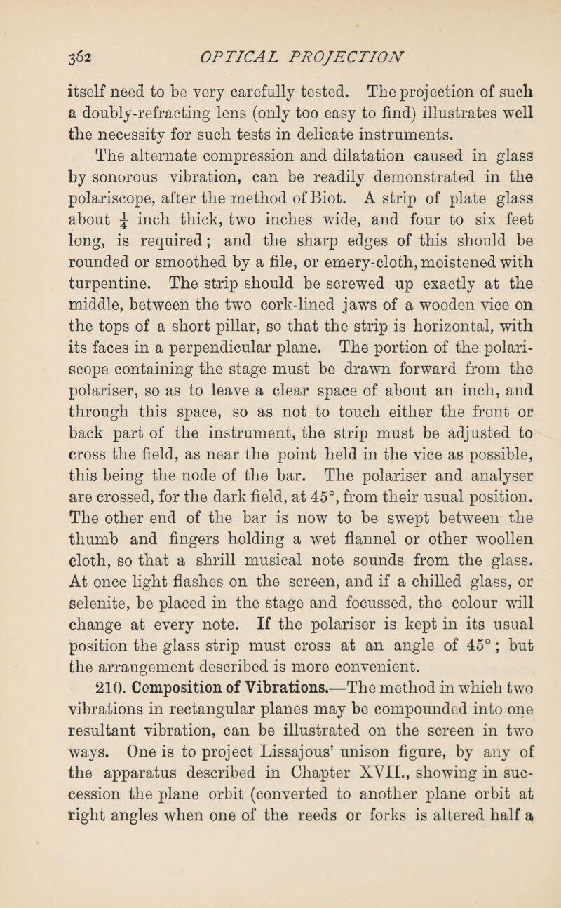 itself need to be very carefully tested. The projection of such a doubly-refracting lens (only too easy to find) illustrates well the necessity for such tests in delicate instruments. The alternate compression and dilatation caused in glass by sonorous vibration, can be readily demonstrated in the polariscope, after the method of Biot. A strip of plate glass about ^ inch thick, two inches wide, and four to six feet long, is required; and the sharp edges of this should be rounded or smoothed by a file, or emery-cloth, moistened with turpentine. The strip should be screwed up exactly at the middle, between the two cork-lined jaws of a wooden vice on the tops of a short pillar, so that the strip is horizontal, with its faces in a perpendicular plane. The portion of the polari¬ scope containing the stage must be drawn forward from the polariser, so as to leave a clear space of about an inch, and through this space, so as not to touch either the front or back part of the instrument, the strip must be adjusted to cross the field, as near the point held in the vice as possible, this being the node of the bar. The polariser and analyser are crossed, for the dark field, at 45°, from their usual position. The other end of the bar is now to be swept between the thumb and fingers holding a wet flannel or other woollen cloth, so that a shrill musical note sounds from the glass. At once light flashes on the screen, and if a chilled glass, or selenite, be placed in the stage and focussed, the colour will change at every note. If the polariser is kept in its usual position the glass strip must cross at an angle of 45° ; but the arrangement described is more convenient. 210. Composition of Vibrations.—The method in which two vibrations in rectangular planes may be compounded into one resultant vibration, can be illustrated on the screen in two ways. One is to project Lissajous’ unison figure, by any of the apparatus described in Chapter XVII., showing in suc¬ cession the plane orbit (converted to another plane orbit at right angles when one of the reeds or forks is altered half a