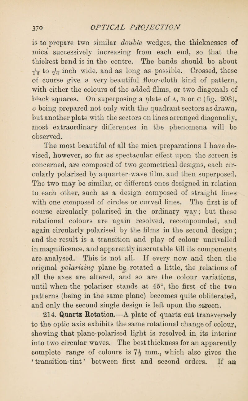 is to prepare two similar double wedges, the thicknesses of mica successively increasing from each end, so that the thickest band is in the centre. The bands should be about tV to 2V wide, and as long as possible. Crossed, these of course give a very beautiful floor-cloth kind of pattern, with either the colours of the added films, or two diagonals of black squares. On superposing a plate of a, b or c (fig. 203), c being prepared not only with the quadrant sectors as drawn, but another plate with the sectors on lines arranged diagonally, most extraordinary differences in the phenomena will be observed. The most beautiful of all the mica preparations I have de¬ vised, however, so far as spectacular effect upon the screen is concerned, are composed of two geometrical designs, each cir¬ cularly polarised by a quarter-wave film, aud then superposed. The two may be similar, or different ones designed in relation to each other, such as a design composed of straight lines with one composed of circles or curved lines. The first is of course circularly polarised in the ordinary way; but these rotational colours are again resolved, recompounded, and again circularly polarised by the films in the second design ; and the result is a transition and play of colour unrivalled in magnificence, and apparently inscrutable till its components are analysed. This is not all. If every now and then the original 'polarising plane be rotated a little, the relations of all the axes are altered, and so are the colour variations, until when the polariser stands at 45°, the first of the two patterns (being in the same plane) becomes quite obliterated, and only the second single design is left upon the screen. 214. Quartz Rotation.—A plate of quartz cut transversely to the optic axis exhibits the same rotational change of colour, showing that plane-polarised light is resolved in its interior into two circular waves. The best thickness for an apparently complete range of colours is mm., which also gives the 'transition-tint’ between first and second orders. If an