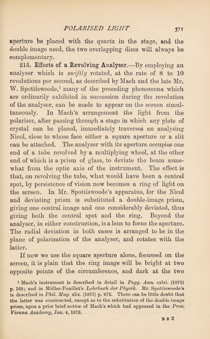 aperture be placed with the quartz in the stage, and the double image used, the two overlapping discs will always be complementary. 215. Effects of a Revolving Analyser.—By employing an analyser which is swiftly rotated, at the rate of 8 to 10 revolutions per second, as described by Mach and the late Mr. W. Spottiswoode,1 many of the preceding phenomena which are ordinarily exhibited in succession during the revolution of the analyser, can be made to appear on the screen simul¬ taneously. In Mach’s arrangement the light from the polariser, after passing through a stage in which any plate of crystal can be placed, immediately traverses an analysing Nicol, close to whose face either a square aperture or a slit can be attached. The analyser with its aperture occupies one end of a tube revolved by a multiplying wheel, at the other end of which is a prism of glass, to deviate the beam some¬ what from the optic axis of the instrument. The effect is that, on revolving the tube, what would have been a central spot, by persistence of vision now becomes a ring of light on the screen. In Mr. Spottiswoode’s apparatus, for the Nicol and deviating prism is substituted a double-image prism, giving one central image and one considerably deviated, thus giving both the central spot and the ring. Beyond the analyser, in either construction, is a lens to focus the aperture. The radial deviation in both cases is arranged to be in the plane of polarisation of the analyser, and rotates with the latter. If now we use the square aperture alone, focussed on the screen, it is plain that the ring image will be bright at two opposite points of the circumference, and dark at the two 1 Mach’s instrument is described in detail in Pogg. Ann. cxlvi. (1875) p. 169; and in Miiller-Pouillet’s Lehrbuch der Physik. Mr. Spottiswoode’s is described in Phil. Mag. xbx. (1875) p. 472. There can be little doubt that the latter was constructed, except as to the substitution of the double-image prism, upon a prior brief notice of Mach’s which had appeared in the Proc. Vienna Academy, Jan. 4, 1875. B B 2