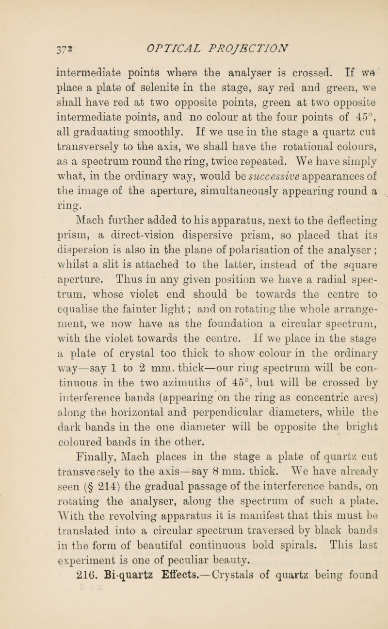 intermediate points where the analyser is crossed. If wa place a plate of selenite in the stage, say red and green, we shall have red at two opposite points, green at two opposite intermediate points, and no colour at the four points of 45°, all graduating smoothly. If we use in the stage a quartz cut transversely to the axis, we shall have the rotational colours, as a spectrum round the ring, twice repeated. We have simply what, in the ordinary way, would be successive appearances of the image of the aperture, simultaneously appearing round a ring. Mach further added to his apparatus, next to the deflecting prism, a direct-vision dispersive prism, so placed that its dispersion is also in the plane of polarisation of the analyser ; whilst a slit is attached to the latter, instead of the square aperture. Thus in any given position we have a radial spec¬ trum, whose violet end should be towards the centre to equalise the fainter light; and on rotating the whole arrange¬ ment, we now have as the foundation a circular spectrum, with the violet towards the centre. If we place in the stage a plate of crystal too thick to show colour in the ordinary way—say 1 to 2 mm. thick—our ring spectrum will be con¬ tinuous in the two azimuths of 45°, but will be crossed by interference bands (appearing on the ring as concentric arcs) along the horizontal and perpendicular diameters, while the dark bands in the one diameter will be opposite the bright coloured bands in the other. Finally, Mach places in the stage a plate of quartz cut transversely to the axis—say 8 mm. thick. We have already seen (§ 214) the gradual passage of the interference bands, on rotating the analyser, along the spectrum of such a plate. With the revolving apparatus it is manifest that this must be translated into a circular spectrum traversed by black bands in the form of beautiful continuous bold spirals. This last experiment is one of peculiar beauty.