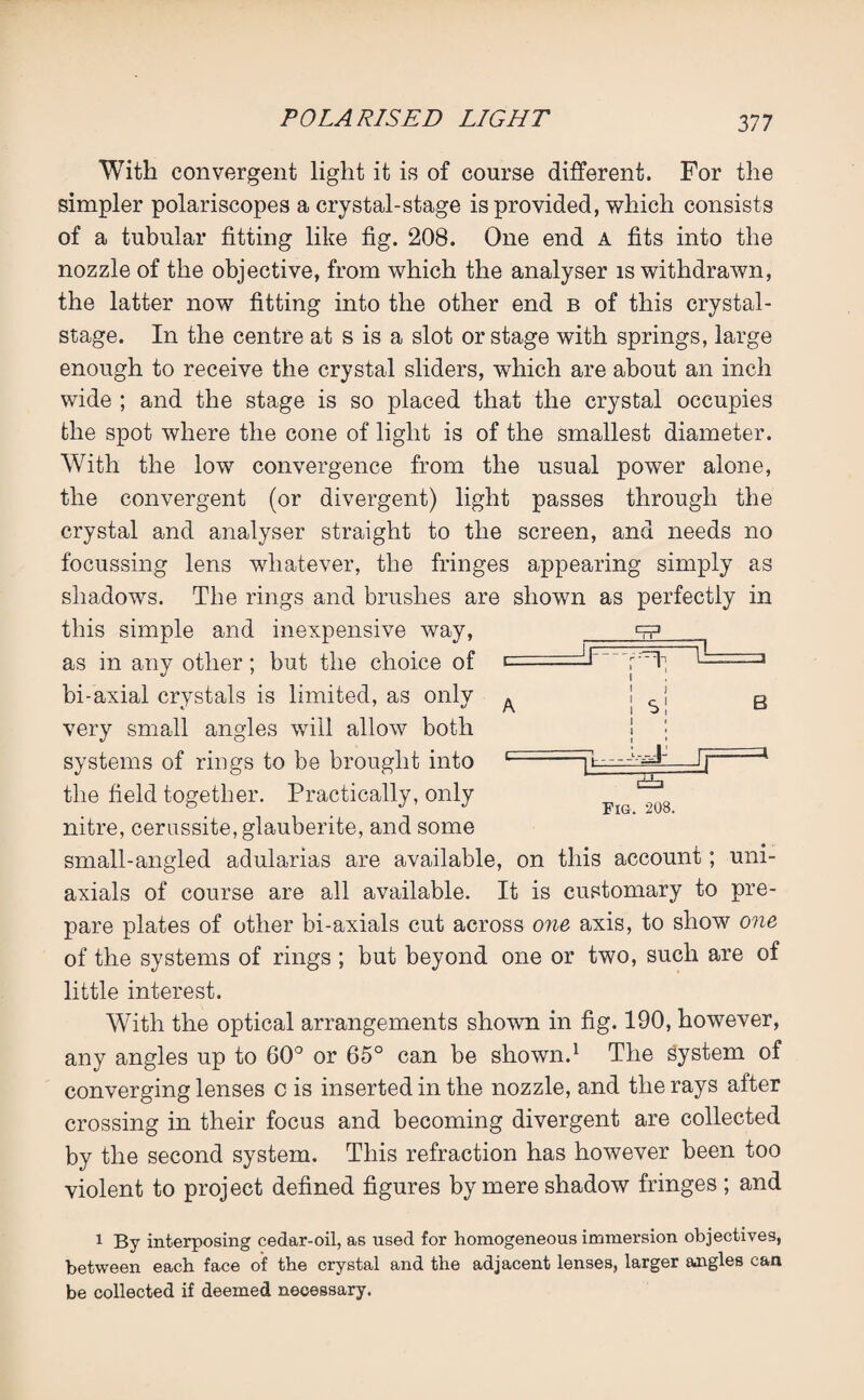 cfP With convergent light it is of course different. For the simpler polariscopes a crystal-stage is provided, which consists of a tubular fitting like fig. 208. One end A fits into the nozzle of the objective, from which the analyser is withdrawn, the latter now fitting into the other end b of this crystal- stage. In the centre at s is a slot or stage with springs, large enough to receive the crystal sliders, which are about an inch wide ; and the stage is so placed that the crystal occupies the spot where the cone of light is of the smallest diameter. With the low convergence from the usual power alone, the convergent (or divergent) light passes through the crystal and analyser straight to the screen, and needs no focussing lens whatever, the fringes appearing simply as shadows. The rings and brushes are shown as perfectly in this simple and inexpensive way, as in any other; but the choice of bi-axial crystals is limited, as only very small angles will allow both systems of rings to be brought into the field together. Practically, only nitre, cerussite,glauberite, and some small-angled adularias are available, on this account; um- axials of course are all available. It is customary to pre¬ pare plates of other bi-axials cut across one axis, to show one of the systems of rings ; but beyond one or two, such are of little interest. With the optical arrangements shown in fig. 190, however, any angles up to 60° or 65° can be shown.1 The system of converging lenses c is inserted in the nozzle, and the rays after crossing in their focus and becoming divergent are collected by the second system. This refraction has however been too violent to project defined figures by mere shadow fringes ; and A ■d A B ±b Fig. 208. 1 By interposing cedar-oil, as used for homogeneous immersion objectives, between each face of the crystal and the adjacent lenses, larger angles can be collected if deemed necessary.