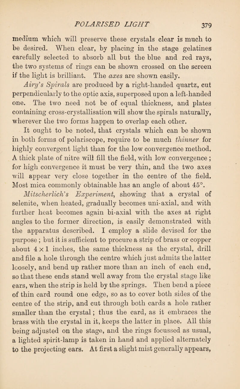 medium which will preserve these crystals clear is much to be desired. When clear, by placing in the stage gelatines carefully selected to absorb all but the blue and red rays, the two systems of rings can be shown crossed on the screen if the light is brilliant. The axes are shown easily. Airy's Spirals are produced by a right-handed quartz, cut perpendicularly to the optic axis, superposed upon a left-handed one. The two need not be of equal thickness, and plates containing cross-crystallisation will show the spirals naturally, wherever the two forms happen to overlap each other. It ought to be noted, that crystals which can be shown in both forms of polariscope, require to be much thinner for highly convergent light than for the low convergence method. A thick plate of nitre will fill the field, with low convergence ; for high convergence it must be very thin, and the two axes will appear very close together in the centre of the field. Most mica commonly obtainable has an angle of about 45°. Mitscherlick's Experiment, showing that a crystal of selenite, when heated, gradually becomes uni-axial, and with further heat becomes again bi-axial with the axes at right angles to the former direction, is easily demonstrated with the apparatus described. I employ a slide devised for the purpose ; but it is sufficient to procure a strip of brass or copper about 4x1 inches, the same thickness as the crystal, drill and file a hole through the centre which just admits the latter loosely, and bend up rather more than an inch of each end, so that these ends stand well away from the crystal stage like ears, when the strip is held by the springs. Then bend a piece of thin card round one edge, so as to cover both sides of the centre of the strip, and cut through both cards a hole rather smaller than the crystal; thus the card, as it embraces the brass with the crystal in it, keeps the latter in place. All this being adjusted on the stage, and the rings focussed as usual, a lighted spirit-lamp is taken in hand and applied alternately to the projecting ears. At first a slight mist generally appears,
