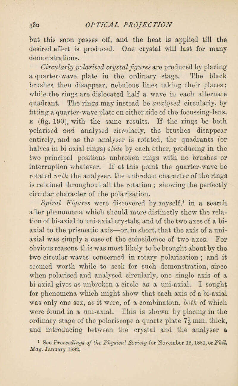 but this soon passes off, and the heat is applied till the desired effect is produced. One crystal will last for many demonstrations. Circularly polarised crystal figures are produced by placing a quarter-wave plate in the ordinary stage. The black brushes then disappear, nebulous lines taking their places; while the rings are dislocated half a wave in each alternate quadrant. The rings may instead be analysed circularly, by fitting a quarter-wave plate on either side of the focussing-lens, k (fig. 190), with the same results. If the rings be both polarised and analysed circularly, the brushes disappear entirely, and as the analyser is rotated, the quadrants (or halves in bi-axial rings) slide by each other, producing in the two principal positions unbroken rings with no brushes or interruption whatever. If at this point the quarter-wave be rotated with the analyser, the unbroken character of the rings is retained throughout all the rotation ; showing the perfectly circular character of the polarisation. Spiral Figures were discovered by myself,1 in a search after phenomena which should more distinctly show the rela¬ tion of bi-axial to uni-axial crystals, and of the two axes of a bi¬ axial to the prismatic axis—or, in short, that the axis of a uni¬ axial was simply a case of the coincidence of two axes. For obvious reasons this was most likely to be brought about by the two circular waves concerned in rotary polarisation ; and it seemed worth while to seek for such demonstration, since when polarised and analysed circularly, one single axis of a bi-axial gives as unbroken a circle as a uni-axial. I sought for phenomena which might show that each axis of a bi-axial was only one sex, as it were, of a combination, both of which were found in a uni-axial. This is shown by placing in the ordinary stage of the polariscope a quartz plate 7^ mm. thick, and introducing between the crystal and the analyser a 1 See Proceedings of the Physical Society for November 12,1881, or Phil, Mag. January 1882.