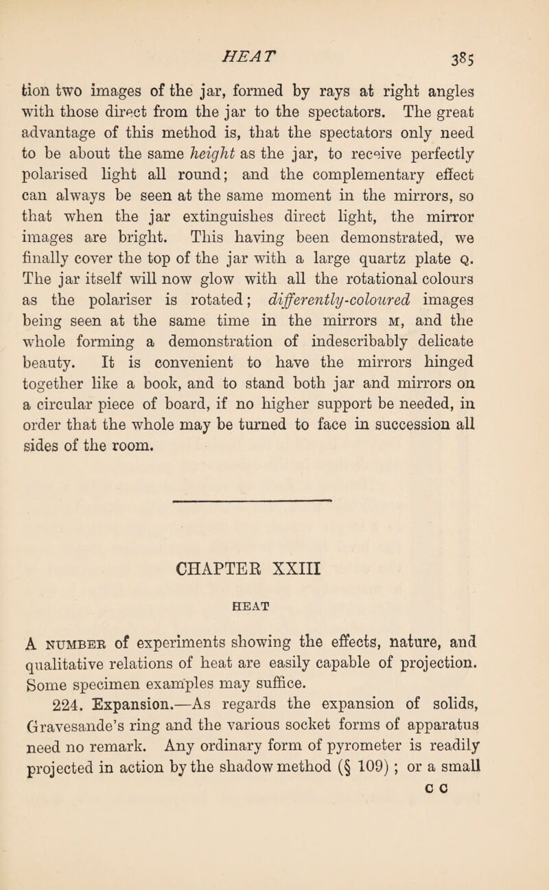 fcion two images of the jar, formed by rays at right angles with those direct from the jar to the spectators. The great advantage of this method is, that the spectators only need to be about the same height as the jar, to receive perfectly polarised light all round; and the complementary effect can always be seen at the same moment in the mirrors, so that when the jar extinguishes direct light, the mirror images are bright. This having been demonstrated, we finally cover the top of the jar with a large quartz plate Q. The jar itself will now glow with all the rotational colours as the polariser is rotated; differently-coloured images being seen at the same time in the mirrors m, and the whole forming a demonstration of indescribably delicate beauty. It is convenient to have the mirrors hinged together like a book, and to stand both jar and mirrors on a circular piece of board, if no higher support be needed, in order that the whole may be turned to face in succession all sides of the room. CHAPTER XXIII HEAT A numbee of experiments showing the effects, nature, and qualitative relations of heat are easily capable of projection. Some specimen examples may suffice. 224. Expansion.—As regards the expansion of solids, Gravesande’s ring and the various socket forms of apparatus need no remark. Any ordinary form of pyrometer is readily projected in action by the shadow method (§ 109) ; or a small