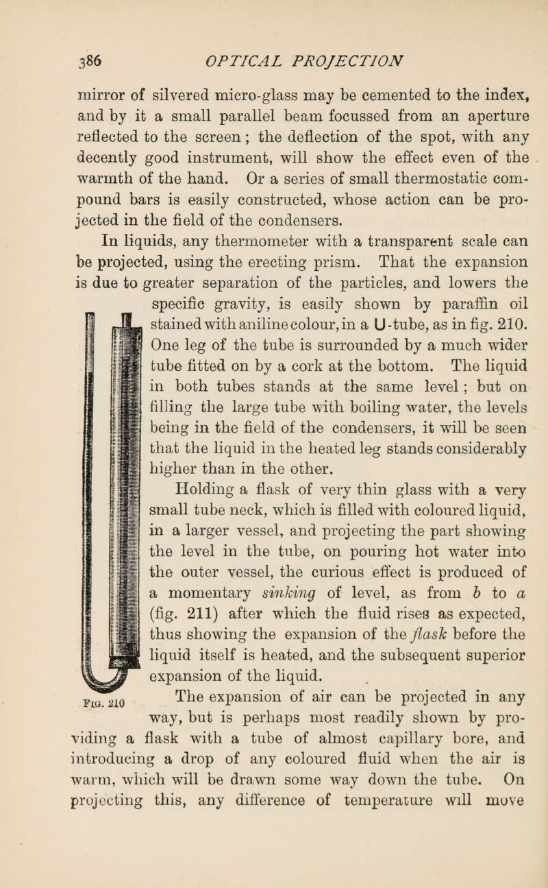 mirror of silvered micro-glass may be cemented to the index, and by it a small parallel beam focussed from an aperture reflected to the screen; the deflection of the spot, with any decently good instrument, will show the effect even of the warmth of the hand. Or a series of small thermostatic com¬ pound bars is easily constructed, whose action can be pro¬ jected in the field of the condensers. In liquids, any thermometer with a transparent scale can be projected, using the erecting prism. That the expansion is due to greater separation of the particles, and lowers the specific gravity, is easily shown by paraffin oil stained with aniline colour, in a U-tube, as in fig. 210. One leg of the tube is surrounded by a much wider tube fitted on by a cork at the bottom. The liquid in both tubes stands at the same level; but on filling the large tube with boiling water, the levels being in the field of the condensers, it will be seen that the liquid in the heated leg stands considerably higher than in the other. Holding a flask of very thin glass with a very small tube neck, which is filled with coloured liquid, in a larger vessel, and projecting the part showing the level in the tube, on pouring hot water into the outer vessel, the curious effect is produced of a momentary sinking of level, as from b to a (fig. 211) after which the fluid rises as expected, thus showing the expansion of the flask before the liquid itself is heated, and the subsequent superior expansion of the liquid. The expansion of air can be projected in any way, but is perhaps most readily shown by pro¬ viding a flask with a tube of almost capillary bore, and introducing a drop of any coloured fluid when the air is warm, which will be drawn some way down the tube. On projecting this, any difference of temperature will move 210