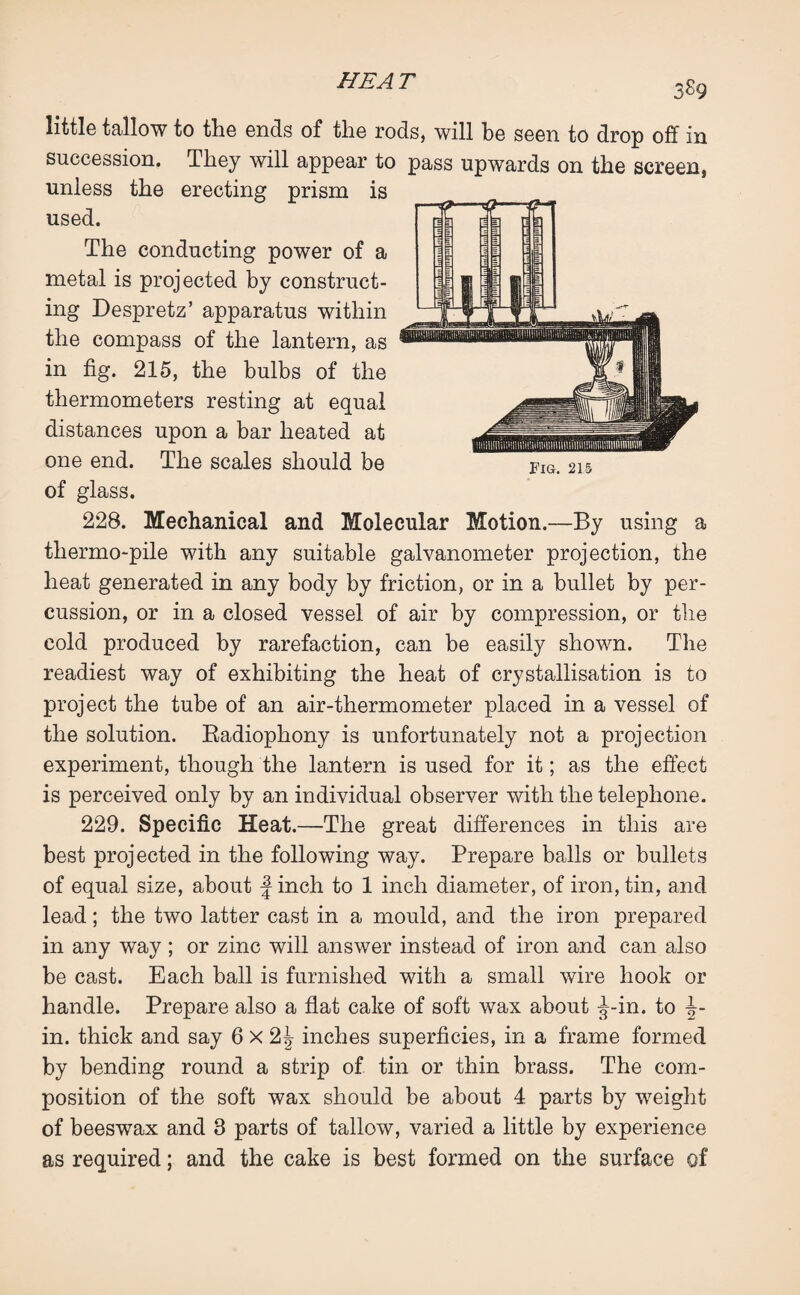 3S9 little tallow to the ends of the rods, will be seen to drop off in succession. They will appear to pass upwards on the screen, unless the erecting prism is used. The conducting power of a metal is projected by construct¬ ing Despretz’ apparatus within the compass of the lantern, as in fig. 215, the bulbs of the thermometers resting at equal distances upon a bar heated at one end. The scales should be of glass. 228. Mechanical and Molecular Motion.—By using a thermo-pile with any suitable galvanometer projection, the heat generated in any body by friction, or in a bullet by per¬ cussion, or in a closed vessel of air by compression, or the cold produced by rarefaction, can be easily shown. The readiest way of exhibiting the heat of crystallisation is to project the tube of an air-thermometer placed in a vessel of the solution. Radiophony is unfortunately not a projection experiment, though the lantern is used for it; as the effect is perceived only by an individual observer with the telephone. 229. Specific Heat.—The great differences in this are best projected in the following way. Prepare balls or bullets of equal size, about f inch to 1 inch diameter, of iron, tin, and lead; the two latter cast in a mould, and the iron prepared in any way ; or zinc will answer instead of iron and can also be cast. Each ball is furnished with a small wire hook or handle. Prepare also a flat cake of soft wax about ^-in. to i- in. thick and say 6 x 2J inches superficies, in a frame formed by bending round a strip of tin or thin brass. The com¬ position of the soft wax should be about 4 parts by weight of beeswax and 3 parts of tallow, varied a little by experience as required; and the cake is best formed on the surface of