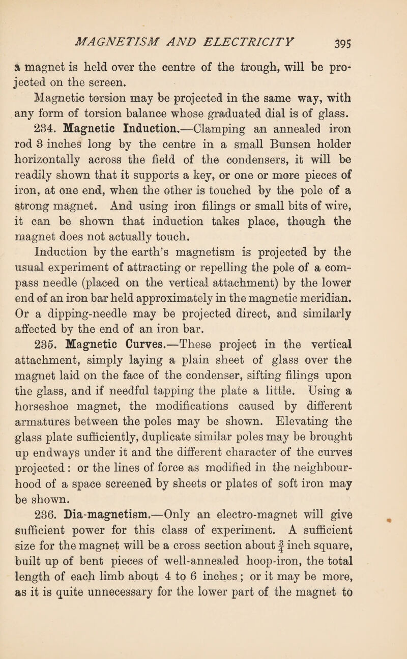 a magnet is held over the centre of the trough, will be pro¬ jected on the screen. Magnetic torsion may be projected in the same way, with any form of torsion balance whose graduated dial is of glass. 234. Magnetic Induction.—Clamping an annealed iron rod 3 inches long by the centre in a small Bunsen holder horizontally across the field of the condensers, it will be readily shown that it supports a key, or one or more pieces of iron, at one end, when the other is touched by the pole of a strong magnet. And using iron filings or small bits of wire, it can be shown that induction takes place, though the magnet does not actually touch. Induction by the earth’s magnetism is projected by the usual experiment of attracting or repelling the pole of a com¬ pass needle (placed on the vertical attachment) by the lower end of an iron bar held approximately in the magnetic meridian. Or a dipping-needle may be projected direct, and similarly affected by the end of an iron bar. 235. Magnetic Curves.—These project in the vertical attachment, simply laying a plain sheet of glass over the magnet laid on the face of the condenser, sifting filings upon the glass, and if needful tapping the plate a little. Using a horseshoe magnet, the modifications caused by different armatures between the poles may be shown. Elevating the glass plate sufficiently, duplicate similar poles may be brought up endways under it and the different character of the curves projected : or the lines of force as modified in the neighbour¬ hood of a space screened by sheets or plates of soft iron may be shown. 236. Diamagnetism.—Only an electro-magnet will give sufficient power for this class of experiment. A sufficient size for the magnet will be a cross section about J inch square, built up of bent pieces of well-annealed hoop-iron, the total length of each limb about 4 to 6 inches; or it may be more, as it is quite unnecessary for the lower part of the magnet to