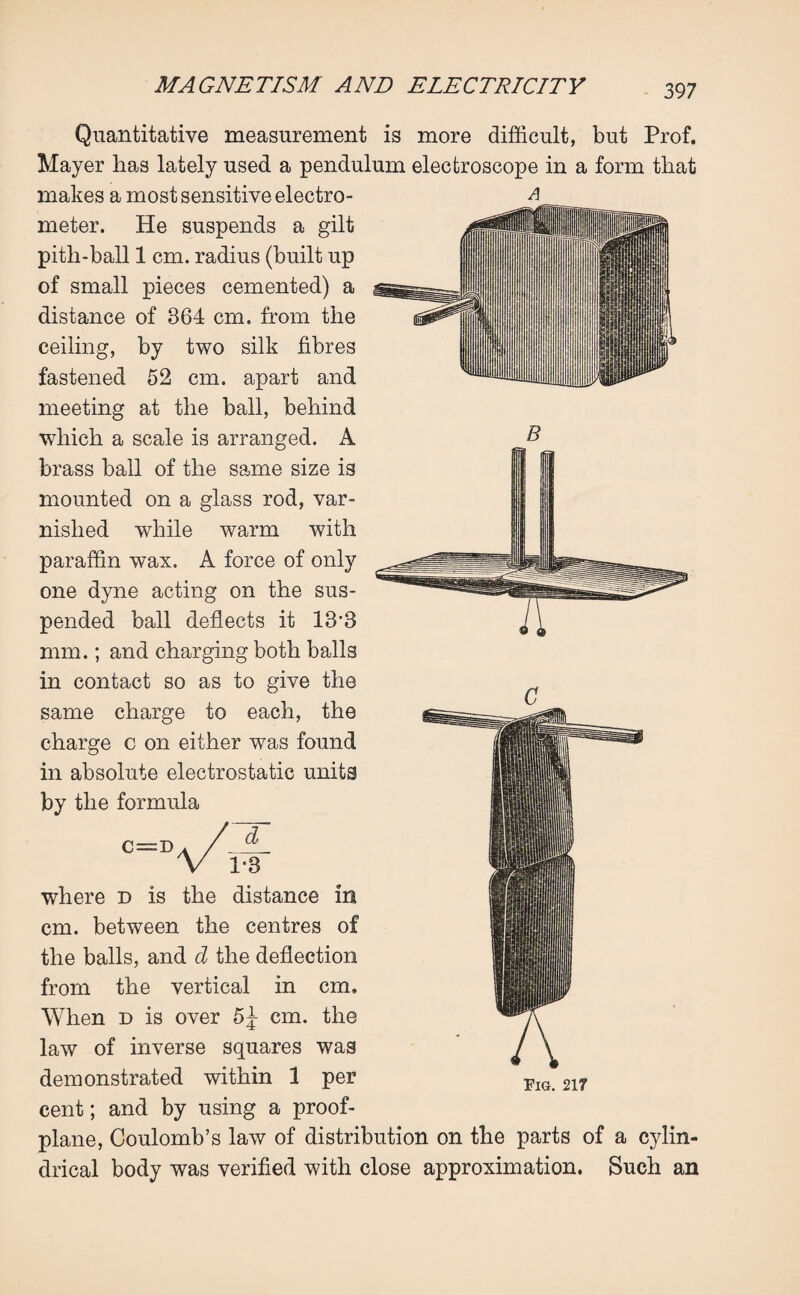 Quantitative measurement is more difficult, but Prof. Mayer has lately used a pendulum electroscope in a form that makes a most sensitive electro¬ meter. He suspends a gilt pith-ball 1 cm. radius (built up of small pieces cemented) a distance of 864 cm, from the ceiling, by two silk fibres fastened 52 cm. apart and meeting at the ball, behind which a scale is arranged. A brass ball of the same size is mounted on a glass rod, var¬ nished while warm with paraffin wax. A force of only one dyne acting on the sus¬ pended ball deflects it 13’3 mm.; and charging both balls in contact so as to give the same charge to each, the charge c on either was found in absolute electrostatic units by the formula :D d i-3 where d is the distance in cm. between the centres of the balls, and d the deflection from the vertical in cm. When d is over 5^ cm. the law of inverse squares was demonstrated within 1 per Fig 217 cent; and by using a proof- plane, Coulomb’s law of distribution on the parts of a cylin¬ drical body was verified with close approximation. Such an