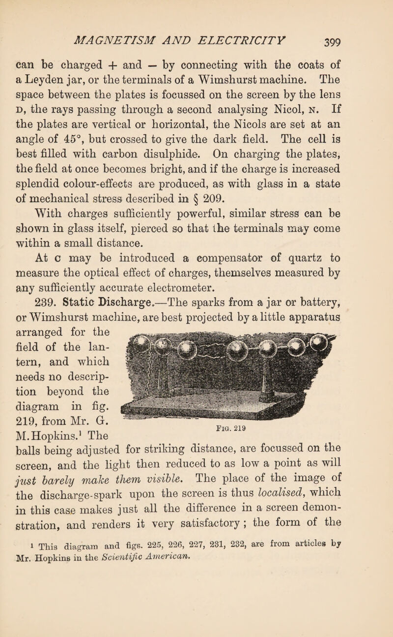 can be charged + and — by connecting with the coats of a Leyden jar, or the terminals of a Wimshurst machine. The space between the plates is focussed on the screen by the lens d, the rays passing through a second analysing Nicol, n. If the plates are vertical or horizontal, the Nicols are set at an angle of 45°, but crossed to give the dark field. The cell is best filled with carbon disulphide. On charging the plates, the field at once becomes bright, and if the charge is increased splendid colour-effects are produced, as with glass in a state of mechanical stress described in § 209. With charges sufficiently powerful, similar stress can be shown in glass itself, pierced so that the terminals may come within a small distance. At c may be introduced a compensator of quartz to measure the optical effect of charges, themselves measured by any sufficiently accurate electrometer. 239. Static Discharge.—The sparks from a jar or battery, or Wimshurst machine, are best projected by a little apparatus arranged for the field of the lan¬ tern, and which needs no descrip¬ tion beyond the diagram in fig. 219, from Mr. G. M. Hopkins.1 The balls being adjusted for striking distance, are focussed on the screen, and the light then reduced to as low a point as will just barely make them visible. The place of the image of the discharge-spark upon the screen is thus localised, which in this case makes just all the difference in a screen demon¬ stration, and renders it very satisfactory ; the form of the 1 This diagram and figs. 225, 226, 227, 281, 232, are from articles by Mr. Hopkins in the Scientific American.