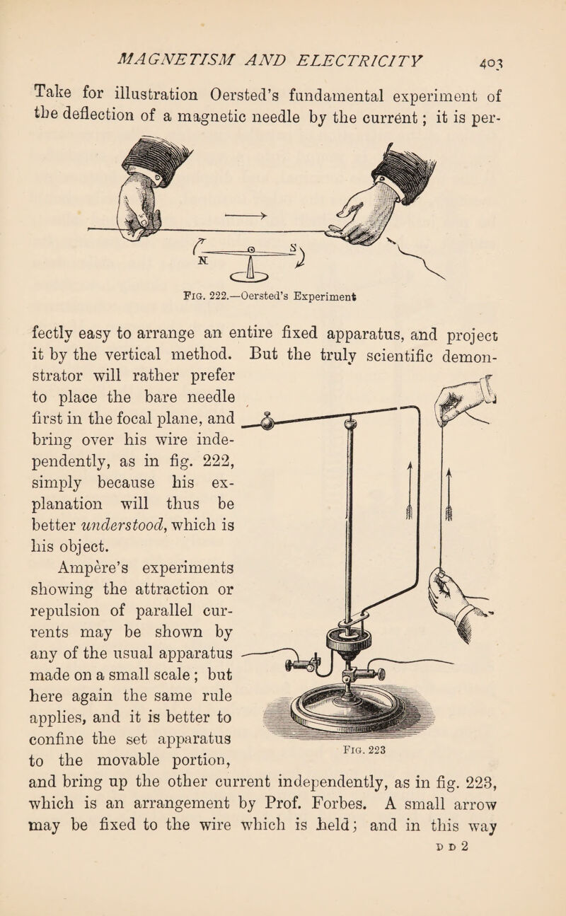 Take for illustration Oersted’s fundamental experiment of tbe deflection of a magnetic needle by the current; it is per- Fig. 222.—Oersted’s Experiment fectly easy to arrange an entire fixed apparatus, and project it by the vertical method. But the truly scientific demon¬ strator will rather prefer to place the bare needle first in the focal plane, and bring over his wire inde¬ pendently, as in fig. 222, simply because his ex¬ planation will thus be better understood, which is his object. Ampere’s experiments showing the attraction or repulsion of parallel cur¬ rents may be shown by any of the usual apparatus made on a small scale ; but here again the same rule applies, and it is better to confine the set apparatus to the movable portion, and bring up the other current independently, as in fig. 223, which is an arrangement by Prof. Forbes. A small arrow may be fixed to the wire which is held; and in this way Fig.223