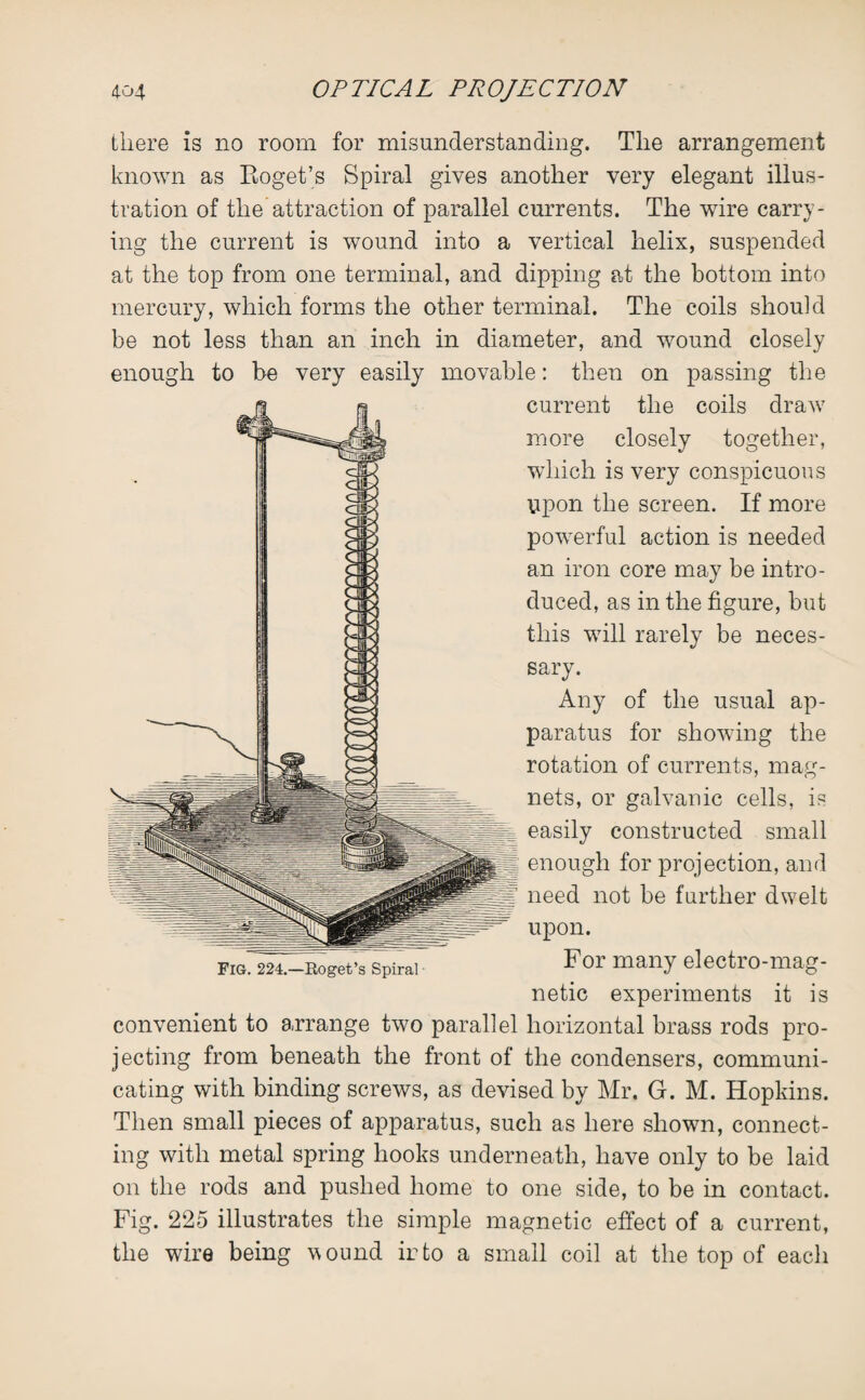 there is no room for misunderstanding. The arrangement known as Roget’s Spiral gives another very elegant illus¬ tration of the attraction of parallel currents. The wire carry¬ ing the current is wound into a vertical helix, suspended at the top from one terminal, and dipping at the bottom into mercury, which forms the other terminal. The coils should be not less than an inch in diameter, and wound closely enough to be very easily movable: then on passing the current the coils draw more closely together, which is very conspicuous upon the screen. If more powerful action is needed an iron core may be intro¬ duced, as in the figure, but this will rarely be neces¬ sary. Any of the usual ap¬ paratus for showing the rotation of currents, mag¬ nets, or galvanic cells, is easily constructed small enough for projection, and need not be further dwelt upon. For many electro-mag¬ netic experiments it is convenient to arrange two parallel horizontal brass rods pro¬ jecting from beneath the front of the condensers, communi¬ cating with binding screws, as devised by Mr. G. M. Hopkins. Then small pieces of apparatus, such as here shown, connect¬ ing with metal spring hooks underneath, have only to be laid on the rods and pushed home to one side, to be in contact. Fig. 225 illustrates the simple magnetic effect of a current, the wire being wound irto a small coil at the top of each Fig. 224.—Eoget’s Spiral