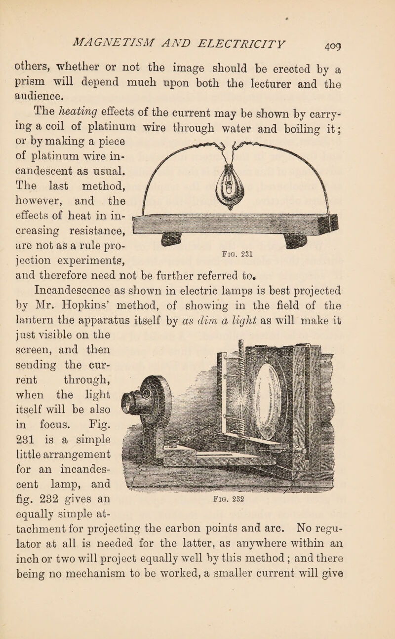 409 others, whether or not the image should be erected by a prism will depend much upon both the lecturer and the audience. The heating effects of the current may be shown by carry¬ ing a coil of platinum wire through water and boiling it; or by making a piece of platinum wire in¬ candescent as usual. The last method, however, and the effects of heat in in¬ creasing resistance, are not as a rule pro- . ,. . Fig. 231 jection experiments, and therefore need not be further referred to. Incandescence as shown in electric lamps is best projected by Mr. Hopkins’ method, of showing in the field of the lantern the apparatus itself by as dim a light as will make it j ust visible on the screen, and then sending the cur¬ rent through, when the light itself will be also in focus. Fig. 231 is a simple little arrangement for an incandes¬ cent lamp, and equally simple at¬ tachment for projecting the carbon points and arc. No regu¬ lator at all is needed for the latter, as anywhere within an inch or two will project equally well by this method ; and there being no mechanism to be worked, a smaller current will give