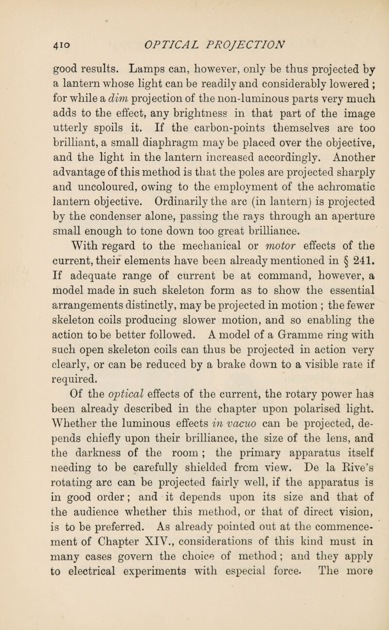 good results. Lamps can, however, only be thus projected by a lantern whose light can be readily and considerably lowered ; for while a dim projection of the non-luminous parts very much adds to the effect, any brightness in that part of the image utterly spoils it. If the carbon-points themselves are too brilliant, a small diaphragm maybe placed over the objective, and the light in the lantern increased accordingly. Another advantage of this method is that the poles are projected sharply and uncoloured, owing to the employment of the achromatic lantern objective. Ordinarily the arc (in lantern) is projected by the condenser alone, passing the rays through an aperture small enough to tone down too great brilliance. With regard to the mechanical or motor effects of the current, their elements have been already mentioned in § 241. If adequate range of current be at command, however, a model made in such skeleton form as to show the essential arrangements distinctly, may be projected in motion ; the fewer skeleton coils producing slower motion, and so enabling the action to be better followed. A model of a Gramme ring with such open skeleton coils can thus be projected in action very clearly, or can be reduced by a brake down to a visible rate if required. Of the optical effects of the current, the rotary power has been already described in the chapter upon polarised light. Whether the luminous effects in vacuo can be projected, de¬ pends chiefly upon their brilliance, the size of the lens, and the darkness of the room; the primary apparatus itself needing to be carefully shielded from view. De la Rive’s rotating arc can be projected fairly well, if the apparatus is in good order; and it depends upon its size and that of the audience whether this method, or that of direct vision, is to be preferred. As already pointed out at the commence¬ ment of Chapter XIY., considerations of this kind must in many cases govern the choice of method; and they apply to electrical experiments with especial force. The more