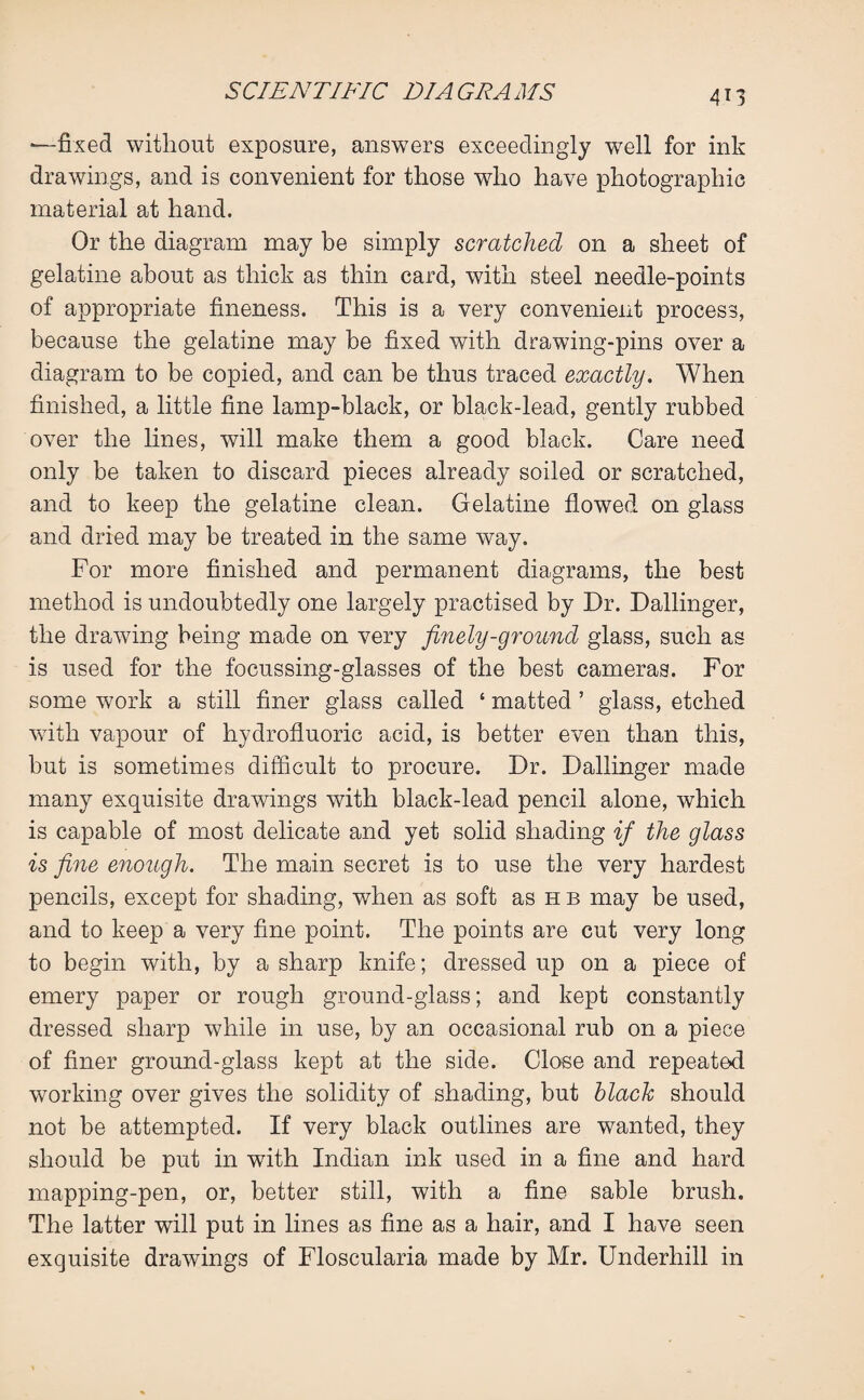 —fixed without exposure, answers exceedingly well for ink drawings, and is convenient for those who have photographic material at hand. Or the diagram may be simply scratched on a sheet of gelatine about as thick as thin card, with steel needle-points of appropriate fineness. This is a very convenient process, because the gelatine may be fixed with drawing-pins over a diagram to be copied, and can be thus traced exactly. When finished, a little fine lamp-black, or black-lead, gently rubbed over the lines, will make them a good black. Care need only be taken to discard pieces already soiled or scratched, and to keep the gelatine clean. Gelatine flowed on glass and dried may be treated in the same way. For more finished and permanent diagrams, the best method is undoubtedly one largely practised by Dr. Dallinger, the drawing being made on very finely-ground glass, such as is used for the focussing-glasses of the best cameras. For some work a still finer glass called 4 matted ’ glass, etched with vapour of hydrofluoric acid, is better even than this, but is sometimes difficult to procure. Dr. Dallinger made many exquisite drawings with black-lead pencil alone, which is capable of most delicate and yet solid shading if the glass is fine enough. The main secret is to use the very hardest pencils, except for shading, when as soft as hb may be used, and to keep a very fine point. The points are cut very long to begin with, by a sharp knife; dressed up on a piece of emery paper or rough ground-glass; and kept constantly dressed sharp while in use, by an occasional rub on a piece of finer ground-glass kept at the side. Close and repeated working over gives the solidity of shading, but black should not be attempted. If very black outlines are wanted, they should be put in wflth Indian ink used in a fine and hard mapping-pen, or, better still, with a fine sable brush. The latter will put in lines as fine as a hair, and I have seen exquisite drawings of Floscularia made by Mr. Underhill in