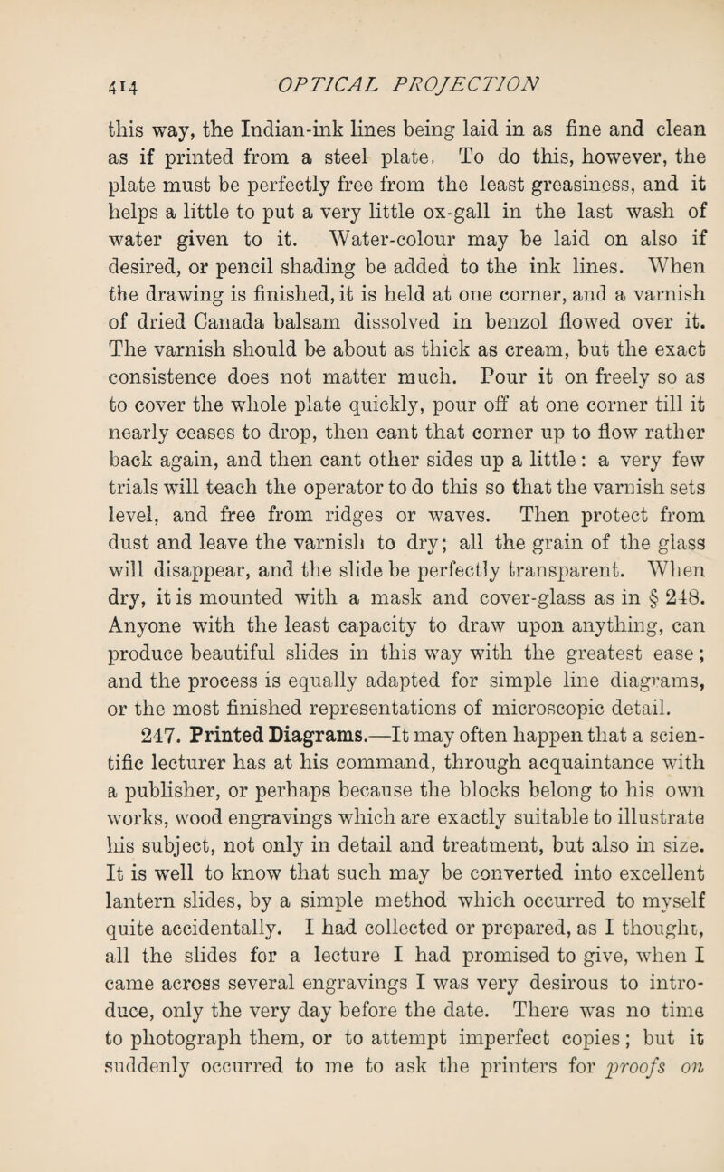 this way, the Indian-ink lines being laid in as fine and clean as if printed from a steel plate, To do this, however, the plate must be perfectly free from the least greasiness, and it helps a little to put a very little ox-gall in the last wash of water given to it. Water-colour may be laid on also if desired, or pencil shading be added to the ink lines. When the drawing is finished, it is held at one corner, and a varnish of dried Canada balsam dissolved in benzol flowed over it. The varnish should be about as thick as cream, but the exact consistence does not matter much. Pour it on freely so as to cover the whole plate quickly, pour off at one corner till it nearly ceases to drop, then cant that corner up to flow rather back again, and then cant other sides up a little: a very few trials will teach the operator to do this so that the varnish sets level, and free from ridges or waves. Then protect from dust and leave the varnish to dry; all the grain of the glass will disappear, and the slide be perfectly transparent. When dry, it is mounted with a mask and cover-glass as in § 248. Anyone with the least capacity to draw upon anything, can produce beautiful slides in this way with the greatest ease; and the process is equally adapted for simple line diagrams, or the most finished representations of microscopic detail. 247. Printed Diagrams.—It may often happen that a scien¬ tific lecturer has at his command, through acquaintance wTith a publisher, or perhaps because the blocks belong to his own works, wood engravings which are exactly suitable to illustrate his subject, not only in detail and treatment, but also in size. It is well to know that such may be converted into excellent lantern slides, by a simple method which occurred to myself quite accidentally. I had collected or prepared, as I thought, all the slides for a lecture I had promised to give, when I came across several engravings I was very desirous to intro¬ duce, only the very day before the date. There was no time to photograph them, or to attempt imperfect copies; but it suddenly occurred to me to ask the printers for proofs on