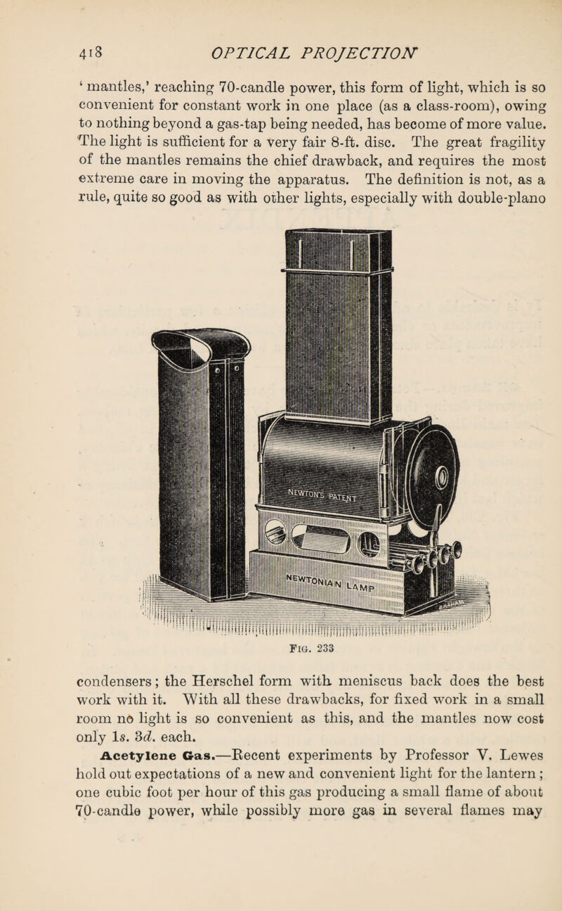 ‘ mantles,’ reaching 70-candle power, this form of light, which is so convenient for constant work in one place (as a class-room), owing to nothing beyond a gas-tap being needed, has become of more value. The light is sufficient for a very fair 8-ft. disc. The great fragility of the mantles remains the chief drawback, and requires the most extreme care in moving the apparatus. The definition is not, as a rule, quite so good as with other lights, especially with double-piano Fig. 233 condensers; the Herschel form with meniscus back does the best work with it. With all these drawbacks, for fixed work in a small room no light is so convenient as this, and the mantles now cost only Is. 3d. each. Acetylene Gas.—Recent experiments by Professor Y. Lewes hold out expectations of a new and convenient light for the lantern ; one cubic foot per hour of this gas producing a small flame of about 70-candle power, while possibly more gas in several flames may