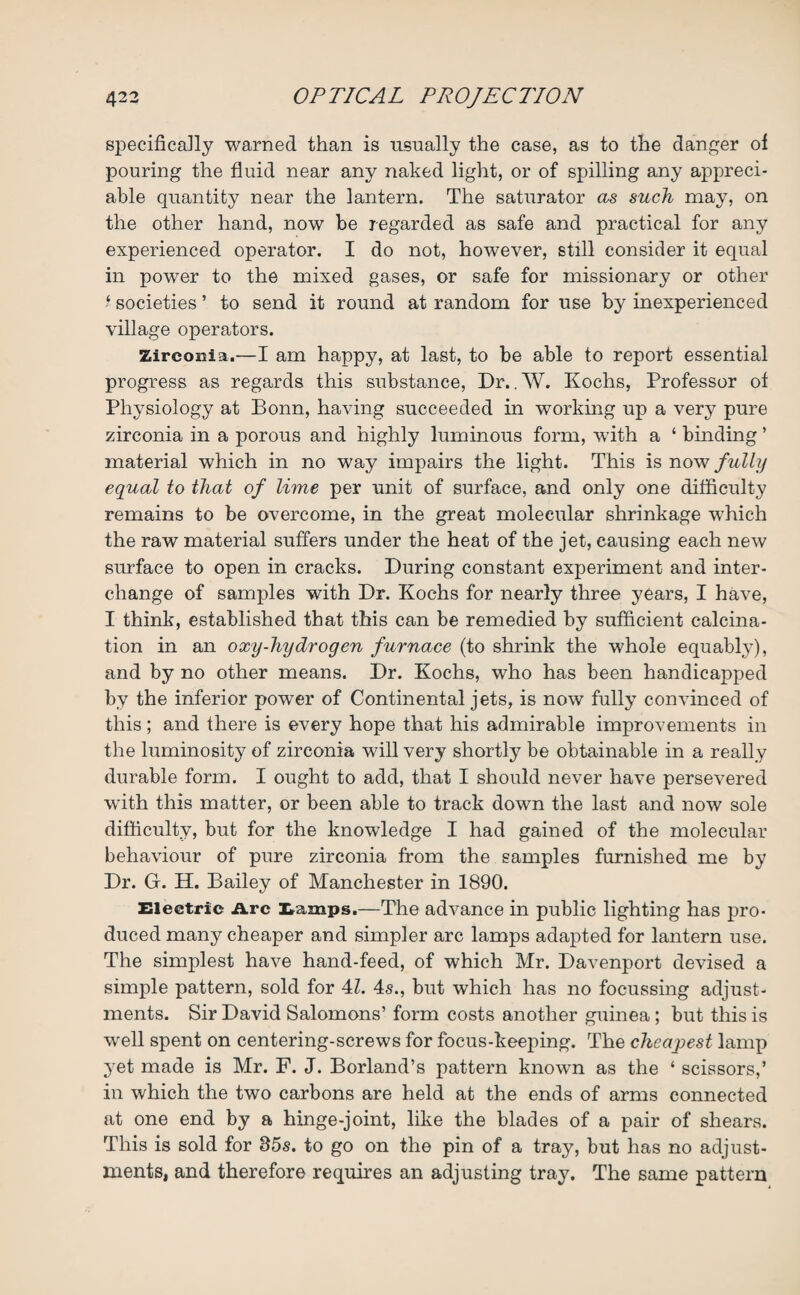 specifically warned than is usually the case, as to the danger of pouring the fluid near any naked light, or of spilling any appreci¬ able quantity near the lantern. The saturator as such may, on the other hand, now be regarded as safe and practical for any experienced operator. I do not, however, still consider it equal in power to the mixed gases, or safe for missionary or other ‘ societies ’ to send it round at random for use by inexperienced village operators. Zirconia.—I am happy, at last, to be able to report essential progress as regards this substance, Dr. . W. Kochs, Professor of Physiology at Bonn, having succeeded in working up a very pure zirconia in a porous and highly luminous form, with a ‘ binding ’ material which in no way impairs the light. This is now fully equal to that of lime per unit of surface, and only one difficulty remains to be overcome, in the great molecular shrinkage which the raw material suffers under the heat of the jet, causing each new surface to open in cracks. During constant experiment and inter¬ change of samples with Dr. Kochs for nearly three years, I have, I think, established that this can be remedied by sufficient calcina¬ tion in an oxy-hydrogen furnace (to shrink the whole equably), and by no other means. Dr. Kochs, who has been handicapped by the inferior power of Continental jets, is now fully convinced of this; and there is every hope that his admirable improvements in the luminosity of zirconia will very shortly be obtainable in a really durable form. I ought to add, that I should never have persevered with this matter, or been able to track down the last and now sole difficulty, but for the knowledge I had gained of the molecular behaviour of pure zirconia from the samples furnished me by Dr. G. H. Bailey of Manchester in 1890. Electric Arc Lamps.—The advance in public lighting has pro¬ duced many cheaper and simpler arc lamps adapted for lantern use. The simplest have hand-feed, of which Mr. Davenport devised a simple pattern, sold for 4Z. 4s., but which has no focussing adjust¬ ments. Sir David Salomons’ form costs another guinea ; but this is well spent on centering-screws for focus-keeping. The cheapest lamp yet made is Mr. F. J. Borland’s pattern known as the ‘ scissors,’ in which the two carbons are held at the ends of arms connected at one end by a hinge-joint, like the blades of a pair of shears. This is sold for 35s. to go on the pin of a tray, but has no adjust¬ ments, and therefore requires an adjusting tray. The same pattern