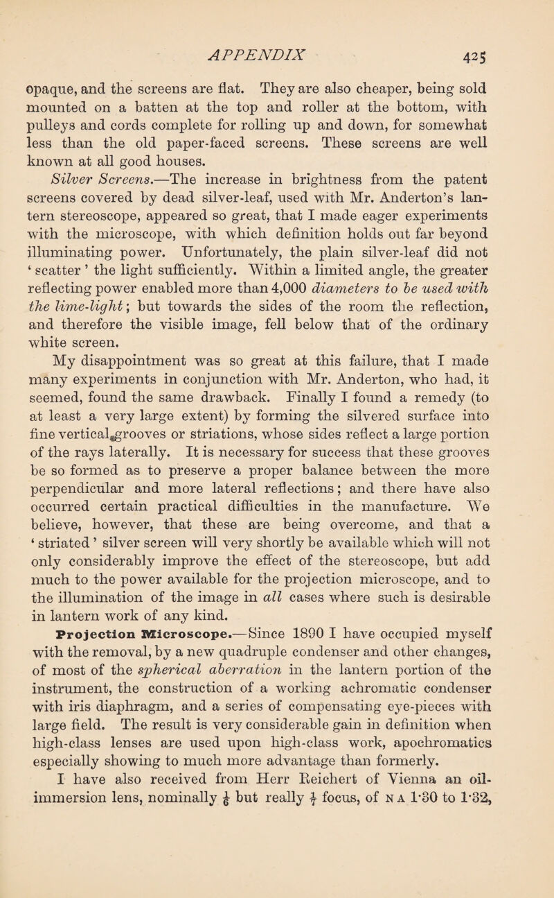 opaque, and the screens are flat. They are also cheaper, being sold mounted on a batten at the top and roller at the bottom, with pulleys and cords complete for rolling up and down, for somewhat less than the old paper-faced screens. These screens are well known at all good houses. Silver Screens.—The increase in brightness from the patent screens covered by dead silver-leaf, used with Mr. Anderton’s lan¬ tern stereoscope, appeared so great, that I made eager experiments with the microscope, with which definition holds out far beyond illuminating power. Unfortunately, the plain silver-leaf did not ‘ scatter ’ the light sufficiently. Within a limited angle, the greater reflecting power enabled more than 4,000 diameters to be used with the lime-light; but towards the sides of the room the reflection, and therefore the visible image, fell below that of the ordinary white screen. My disappointment was so great at this failure, that I made many experiments in conjunction with Mr. Anderton, who had, it seemed, found the same drawback. Finally I found a remedy (to at least a very large extent) by forming the silvered surface into fine verticaljgrooves or striations, whose sides reflect a large portion of the rays laterally. It is necessary for success that these grooves be so formed as to preserve a proper balance between the more perpendicular and more lateral reflections; and there have also occurred certain practical difficulties in the manufacture. We believe, however, that these are being overcome, and that a ‘ striated ’ silver screen will very shortly be available which will not only considerably improve the effect of the stereoscope, but add much to the power available for the projection microscope, and to the illumination of the image in all cases where such is desirable in lantern work of any kind. Projection Microscope.— Since 1890 I have occupied myself with the removal, by a new quadruple condenser and other changes, of most of the spherical aberration in the lantern portion of the instrument, the construction of a working achromatic condenser with iris diaphragm, and a series of compensating eye-pieces with large field. The result is very considerable gain in definition when high-class lenses are used upon high-class work, apochromatics especially showing to much more advantage than formerly. I have also received from Herr Reichert of Vienna an oil- immersion lens, nominally £ but really \ focus, of n a F80 to F32,