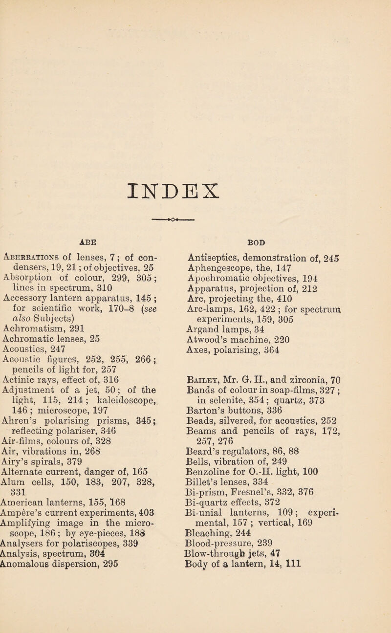 INDEX ABE Aberrations of lenses, 7; of con¬ densers, 19, 21; of objectives, 25 Absorption of colour, 299, 305; lines in spectrum, 310 Accessory lantern apparatus, 145 ; for scientific work, 170-8 (see also Subjects) Achromatism, 291 Achromatic lenses, 25 Acoustics, 247 Acoustic figures, 252, 255, 266; pencils of light for, 257 Actinic rays, effect of, 316 Adjustment of a jet, 50; of the light, 115, 214; kaleidoscope, 146 ; microscope, 197 Aliren’s polarising prisms, 345; reflecting polariser, 346 Air-films, colours of, 328 Air, vibrations in, 268 Airy’s spirals, 379 Alternate current, danger of, 165 Alum cells, 150, 183, 207, 328, 331 American lanterns, 155, 168 Ampere’s current experiments, 403 Amplifying image in the micro¬ scope, 186 ; by aye-pieces, 188 Analysers for polar.iscopes, 339 Analysis, spectrum, 304 BOD Antiseptics, demonstration of, 245 Aphengescope, the, 147 Apochromatic objectives, 194 Apparatus, projection of, 212 Arc, projecting the, 410 Arc-lamps, 162, 422 ; for spectrum experiments, 159, 305 Argand lamps, 34 Atwood’s machine, 220 Axes, polarising, 364 Bailey, Mr. G. H., and zirconia, 70 Bands of colour in soap-films, 327 ; in selenite, 354; quartz, 373 Barton’s buttons, 336 Beads, silvered, for acoustics, 252 Beams and pencils of rays, 172, 257, 276 Beard’s regulators, 86, 88 Bells, vibration of, 249 Benzoline for O.-H. light, 100 Billet’s lenses, 334 Bi-prism, Fresnel’s, 332, 376 Bi-quartz effects, 372 Bi-unial lanterns, 109; experi¬ mental, 157 ; vertical, 169 Bleaching, 244 Blood-pressure, 239 Blow-through jets, 47