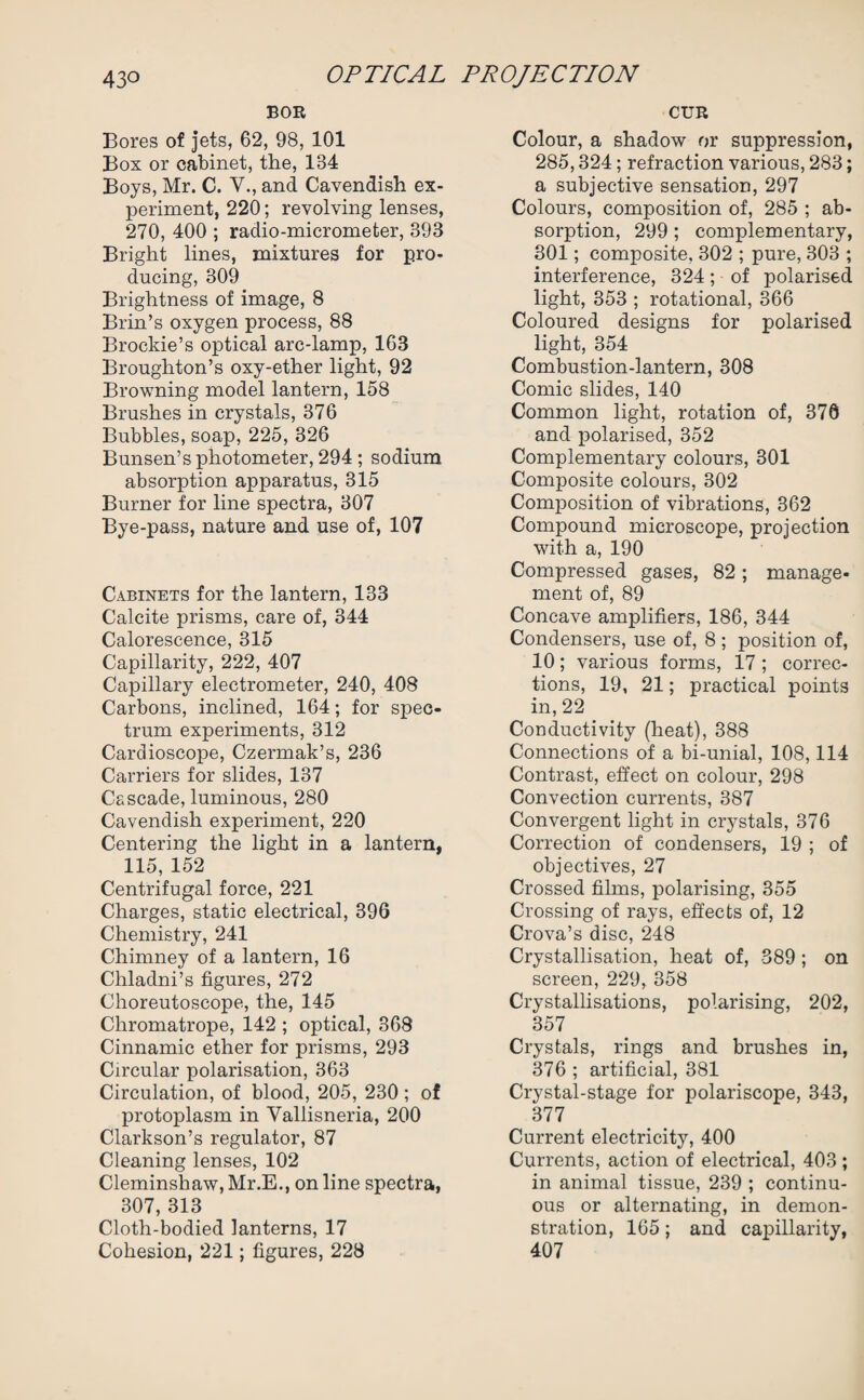 BOR Bores of jets, 62, 98, 101 Box or cabinet, the, 134 Boys, Mr. C. V., and Cavendish ex¬ periment, 220; revolving lenses, 270, 400 ; radio-micrometer, 393 Bright lines, mixtures for pro¬ ducing, 309 Brightness of image, 8 Brin’s oxygen process, 88 Brockie’s optical arc-lamp, 163 Broughton’s oxy-ether light, 92 Browning model lantern, 158 Brushes in crystals, 376 Bubbles, soap, 225, 326 Bunsen’s photometer, 294 ; sodium absorption apparatus, 315 Burner for line spectra, 307 Bye-pass, nature and use of, 107 Cabinets for the lantern, 133 Calcite prisms, care of, 344 Calorescence, 315 Capillarity, 222, 407 Capillary electrometer, 240, 408 Carbons, inclined, 164; for spec¬ trum experiments, 312 Cardioscope, Czermak’s, 236 Carriers for slides, 137 Cascade, luminous, 280 Cavendish experiment, 220 Centering the light in a lantern, 115, 152 Centrifugal force, 221 Charges, static electrical, 396 Chemistry, 241 Chimney of a lantern, 16 Chladni’s figures, 272 Choreutoscope, the, 145 Chromatrope, 142 ; optical, 368 Cinnamic ether for prisms, 293 Circular polarisation, 363 Circulation, of blood, 205, 230; of protoplasm in Vallisneria, 200 Clarkson’s regulator, 87 Cleaning lenses, 102 Cleminshaw, Mr.E., on line spectra, 307, 313 Cloth-bodied lanterns, 17 Cohesion, 221; figures, 228 CUR Colour, a shadow or suppression, 285,324; refraction various, 283; a subjective sensation, 297 Colours, composition of, 285 ; ab¬ sorption, 299 ; complementary, 301; composite, 302 ; pure, 303 ; interference, 324; of polarised light, 353 ; rotational, 366 Coloured designs for polarised light, 354 Combustion-lantern, 308 Comic slides, 140 Common light, rotation of, 376 and polarised, 352 Complementary colours, 301 Composite colours, 302 Composition of vibrations, 362 Compound microscope, projection with a, 190 Compressed gases, 82; manage¬ ment of, 89 Concave amplifiers, 186, 344 Condensers, use of, 8 ; position of, 10; various forms, 17 ; correc¬ tions, 19, 21; practical points in, 22 Conductivity (heat), 388 Connections of a bi-unial, 108,114 Contrast, effect on colour, 298 Convection currents, 387 Convergent light in crystals, 376 Correction of condensers, 19 ; of objectives, 27 Crossed films, polarising, 355 Crossing of rays, effects of, 12 Crova’s disc, 248 Crystallisation, heat of, 389; on screen, 229, 358 Crystallisations, polarising, 202, 357 Crystals, rings and brushes in, 376 ; artificial, 381 Crystal-stage for polariscope, 343, 377 Current electricity, 400 Currents, action of electrical, 403 ; in animal tissue, 239 ; continu¬ ous or alternating, in demon¬ stration, 165; and capillarity, 407