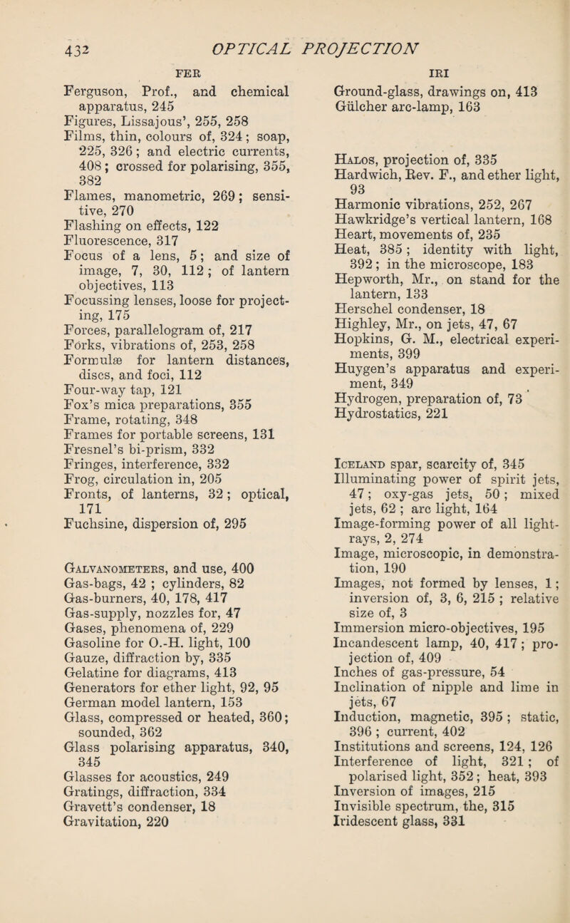 FER Ferguson, Prof., and chemical apparatus, 245 Figures, Lissajous’, 255, 258 Films, thin, colours of, 324 ; soap, 225, 326; and electric currents, 408 ; crossed for polarising, 355, 382 Flames, manometric, 269; sensi¬ tive, 270 Flashing on effects, 122 Fluorescence, 317 Focus of a lens, 5; and size of image, 7, 30, 112; of lantern objectives, 113 Focussing lenses, loose for project¬ ing, 175 Forces, parallelogram of, 217 Forks, vibrations of, 253, 258 Formulae for lantern distances, discs, and foci, 112 Four-way tap, 121 Fox’s mica preparations, 355 Frame, rotating, 348 Frames for portable screens, 131 Fresnel’s bi-prism, 332 Fringes, interference, 332 Frog, circulation in, 205 Fronts, of lanterns, 32; optical, 171 Fuchsine, dispersion of, 295 Galvanometers, and use, 400 Gas-bags, 42 ; cylinders, 82 Gas-burners, 40, 178, 417 Gas-supply, nozzles for, 47 Gases, phenomena of, 229 Gasoline for O.-H. light, 100 Gauze, diffraction by, 335 Gelatine for diagrams, 413 Generators for ether light, 92, 95 German model lantern, 153 Glass, compressed or heated, 360; sounded, 362 Glass polarising apparatus, 340, 345 Glasses for acoustics, 249 Gratings, diffraction, 334 Gravett’s condenser, 18 Gravitation, 220 IRI Ground-glass, drawings on, 418 Gulcher arc-lamp, 163 Halos, projection of, 335 Hardwich, Bev. F., and ether light, 93 Harmonic vibrations, 252, 267 Hawkridge’s vertical lantern, 168 Heart, movements of, 235 Heat, 385 ; identity with light, 392 ; in the microscope, 183 Hepworth, Mr., on stand for the lantern, 133 Herschel condenser, 18 Highley, Mr., on jets, 47, 67 Hopkins, G. M., electrical experi¬ ments, 399 Huygen’s apparatus and experi¬ ment, 349 Hydrogen, preparation of, 73 Hydrostatics, 221 Iceland spar, scarcity of, 345 Illuminating power of spirit jets, 47; oxy-gas jets* 50; mixed jets, 62 ; arc light, 164 Image-forming power of all light- rays, 2, 274 Image, microscopic, in demonstra¬ tion, 190 Images, not formed by lenses, 1; inversion of, 3, 6, 215 ; relative size of, 3 Immersion micro-objectives, 195 Incandescent lamp, 40, 417; pro¬ jection of, 409 Inches of gas-pressure, 54 Inclination of nipple and lime in jets, 67 Induction, magnetic, 395 ; static, 396 ; current, 402 Institutions and screens, 124, 126 Interference of light, 321 ; of polarised light, 352 ; heat, 393 Inversion of images, 215 Invisible spectrum, the, 315 Iridescent glass, 331