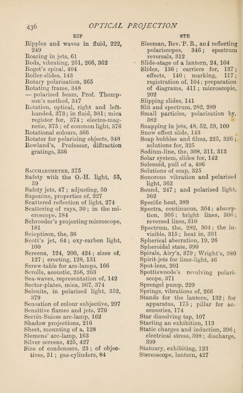 RIP Ripples and waves in fluid, 222, 249 Roaring in jets, 61 Rods, vibrating, 251, 266, 362 Roget’s spiral, 404 Roller-slides, 143 Rotary polarisation, 365 Rotating frame, 348 — polarised beam, Prof. Thomp¬ son’s method, 347 Rotation, optical, right and left- handed, 373 ; in fluid, 381; mica register for, 374 ; electro-mag¬ netic, 375 ; of common light, 376 Rotational colours, 366 Rotator for polarising objects, 348 Rowland’s, Professor, diffraction gratings, 336 Saccharometer, 375 Safety with the O.-H. light, 55, 59 Safety jets, 47 ; adjusting, 50 Saponine, properties of, 227 Scattered reflection of light, 274 Scattering of rays, 30 ; in the mi¬ croscope, 184 Schroeder’s projecting microscope, 181 Sciopticon, the, 36 Scott’s jet, 64 ; oxy-carbon light, 100 Screens, 124, 200, 424; sizes of, 127 ; erecting, 128, 131 Screw-table for arc-lamps, 166 Scrolls, acoustic, 256, 263 Sea-waves, representation of, 142 Sector-plates, mica, 367, 374 Selenite, in polarised light, 352, 379 Sensation of colour subjective, 297 Sensitive flames and jets, 270 Serrin-Suisse arc-lamp, 162 Shadow projections, 216 Sheet, mounting of a, 128 Siemens’ arc-lamp, 163 Silver screens, 425, 427 Size of condensers, 23 ; of objec¬ tives, 31 ; gas-cylinders, 84 STE Sleeman, Rev. P. R., anil reflecting polariscopes, 346; spectrum reversals, 312 • Slide-stage of a lantern, 24, 104 Slides, 136 ; carriers for, 137; effects, 140; marking, 117; registration of, 104; preparation of diagrams, 411 ; microscopic, 202 Slipping slides, 141 Slit and spectrum, 282, 289 Small particles, polarisation by, 382 Snapping in jets, 48, 52, 59, 100 Snow effect slide, 143 Soap bubbles and films, 225, 326 ; solutions for, 325 Sodium-line, the, 308, 311, 313 Solar system, slides for, 142 Solenoid, pull of a, 406 Solutions of soap, 325 Sonorous vibration and polarised light, 362 Sound, 247 ; and polarised light, 362 Specific heat, 389 Spectra, continuous, 304; absorp¬ tion, 305; bright lines, 306 ; reversed lines, 310 Spectrum, the, 282, 304 ; the in¬ visible, 315 ; heat in, 391 Spherical aberration, 19, 26 Spheroidal state, 390 Spirals, Airy’s, 379 ; Wright’s, 380 Spirit-jets for lime-light, 46 Spot-lens, 201 Spottiswoode’s revolving polari- scope, 371 Sprengel pump, 229 Springs, vibrations of, 266 Stands for the lantern, 132; for apparatus, 175; pillar for ac¬ cessories, 174 Star dissolving tap, 107 Starting an exhibition, 113 Static charges and induction, 396 ; electrical stress, 398 ; discharge, 399 Statuary, exhibiting, 123 Stereoscope, lantern, 427