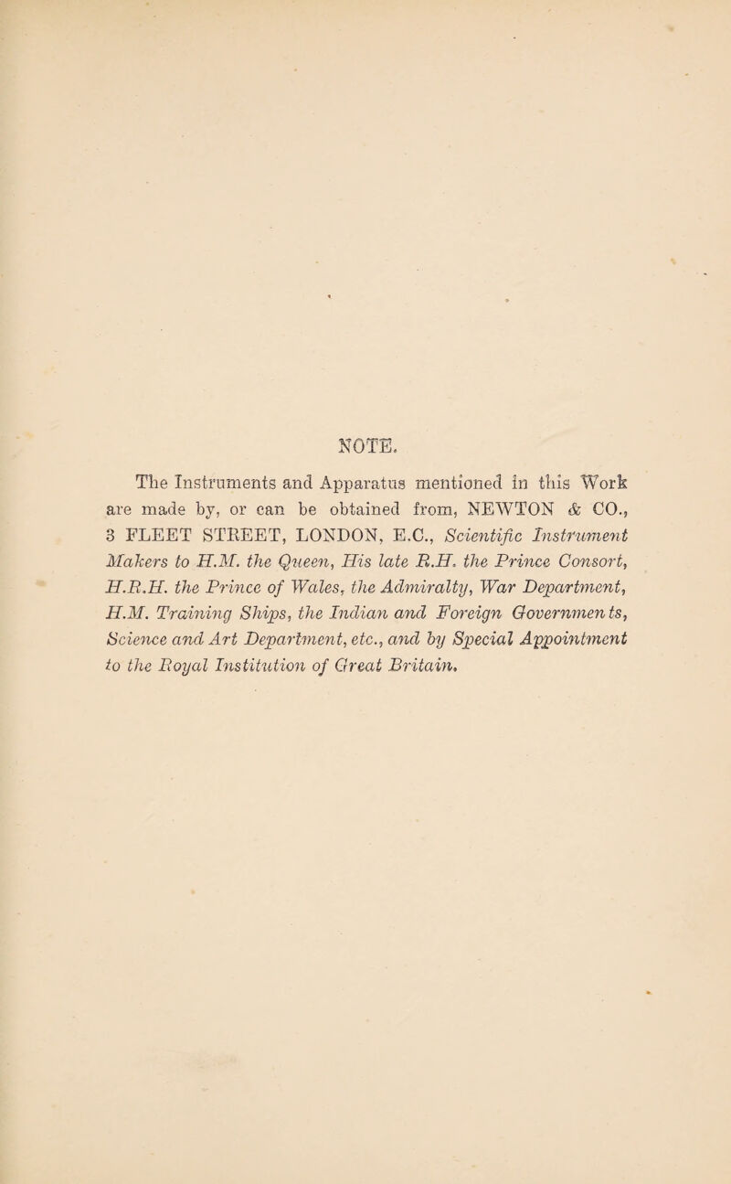 NOTE. The Instruments and Apparatus mentioned in this Work are made by, or can be obtained from, NEWTON & CO., 8 FLEET STREET, LONDON, E.C., Scientific Instrument Mahers to H.M. the Queen, His late R.H. the Prince Consort, H.R.H. the Prince of Wales, the Admiralty, War Department, H.M. Training Ships, the Indian and Foreign Governments, Science and Art Department, etc., and by Special Appointment to the Royal Institution of Great Britain,