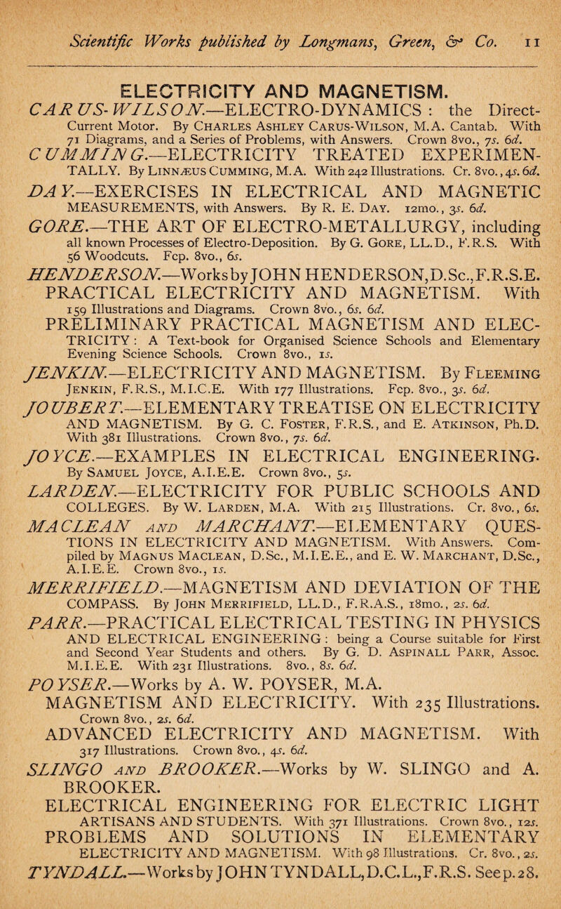 ELECTRICITY AND MAGNETISM. CAR US- WILSON.—ELECTRO-DYNAMICS : the Direct- Current Motor. By Charles Ashley Carus-Wilson, M.A. Cantab. With 71 Diagrams, and a Series of Problems, with Answers. Crown 8vo., ys. 6d. C U M MI IN G.—ELECTRICITY TREATED EXPERIMEN¬ TALLY. By LiNNAtUS Cumming, M.A. With 242 Illustrations. Cr. 8vo. ,4s.6d. DAY.—EXERCISES IN ELECTRICAL AND MAGNETIC MEASUREMENTS, with Answers. By R. E. Day. i2rno., 3,s. 6d. GORE.—THE ART OF ELECTRO METALLURGY, including all known Processes of Electro-Deposition. By G. Gore, LL.D., F. R.S. With 56 Woodcuts. Fcp. 8vo., 6s. HENDERSON.—Works by JOHN HENDERSON, D. Sc.,F.R.S.E. PRACTICAL ELECTRICITY AND MAGNETISM. With 159 Illustrations and Diagrams. Crown 8vo., 6s. 6d. PRELIMINARY PRACTICAL MAGNETISM AND ELEC¬ TRICITY : A Text-book for Organised Science Schools and Elementary Evening Science Schools. Crown 8vo., is. JENKIN.—ELECTRICITY AND MAGNETISM. By Fleeming Jenkin, F.R.S., M.I.C.E. With 177 Illustrations. Fcp. 8vo., 3s. 6d. fO UBERT.—ELEMENTARY TREATISE ON ELECTRICITY AND MAGNETISM. By G. C. Foster, F.R.S., and E. Atkinson, Ph.D. With 381 Illustrations. Crown 8vo., ys. 6d. JOYCE.—EXAMPLES IN ELECTRICAL ENGINEERING- By Samuel Joyce, A.I.E.E. Crown 8vo., 5J. LARDEN.—ELECTRICITY FOR PUBLIC SCHOOLS AND COLLEGES. By W. Larden, M.A. With 215 Illustrations. Cr. 8vo., 6s. MACLEAN and MAR CHANT.—ELEMENTARY QUES¬ TIONS IN ELECTRICITY AND MAGNETISM. With Answers. Com¬ piled by Magnus Maclean, D.Sc., M.I.E.E., and E. W. Marchant, D.Sc., A.I.E.E. Crown 8vo., is. MERRIFIELD.—MAGNETISM AND DEVIATION OF THE COMPASS. By John Merrifield, LL.D., F.R.A.S., i8mo., 2s. 6d. PARR.—PRACTICAL ELECTRICAL TESTING IN PHYSICS AND ELECTRICAL ENGINEERING : being a Course suitable for First and Second Year Students and others. By G. D. Aspinall Parr, Assoc. M.I.E.E. With 231 Illustrations. 8vo., 8^. 6d. PO YSER.—Works by A. W. POYSER, M.A. MAGNETISM AND ELECTRICITY. With 235 Illustrations. Crown 8vo., 2s. 6d. ADVANCED ELECTRICITY AND MAGNETISM. With 317 Illustrations. Crown 8vo., 4A 6d. SLINGO and BROOKER.—Works by W. SLINGO and A. BROOKER. ELECTRICAL ENGINEERING FOR ELECTRIC LIGHT ARTISANS AND STUDENTS. With 371 Illustrations. Crown 8vo., 12s. PROBLEMS AND SOLUTIONS IN ELEMENTARY ELECTRICITY AND MAGNETISM. With 98 Illustrations. Cr. 8vo., zs. TYNDALL.—Works by JOHN TYNDALL,D.C.L.,F.R.S. Seep.28.