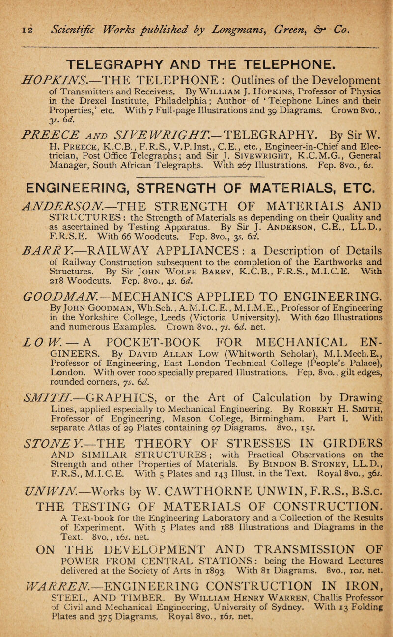 TELEGRAPHY AND THE TELEPHONE. HOPKINS.—THE TELEPHONE : Outlines of the Development of Transmitters and Receivers. By William J. Hopkins, Professor of Physics in the Drexel Institute, Philadelphia; Author of ‘ Telephone Lines and their Properties,’ etc. With 7 Full-page Illustrations and 39 Diagrams. Crown 8vo., 3L 6d. PREECE AND SIVE WRIGHT.— TELEGRAPHY. By Sir W. H. Preece, K.C.B., F.R.S., V.P.Inst., C.E., etc., Engineer-in-Chief and Elec¬ trician, Post Office Telegraphs; and Sir J. Sivewright, K.C.M.G., General Manager, South African Telegraphs. With 267 Illustrations. Fcp. 8vo., 6s. ENGINEERING, STRENGTH OF MATERIALS, ETC. ANDERSON.—THE STRENGTH OF MATERIALS AND STRUCTURES : the Strength of Materials as depending on their Quality and as ascertained by Testing Apparatus. By Sir J. Anderson, C.E., LL.D., F.R.S.E. With 66 Woodcuts. Fcp. 8vo., 3s. 6cL. BARRY.—RAILWAY APPLIANCES: a Description of Details of Railway Construction subsequent to the completion of the Earthworks and Structures. By Sir John Wolfe Barry, K.C.B., F.R.S., M.I.C.E. With 218 Woodcuts. Fcp. 8vo., 4s. 6d. GOODMAN—MECHANICS APPLIED TO ENGINEERING. ByJOHN Goodman, Wh.Sch., A.M. I. C.E., M.I.M.E., Professor of Engineering in the Yorkshire College, Leeds (Victoria University). With 620 Illustrations and numerous Examples. Crown 8vo., 7s. 6d. net. LOW. — A POCKET-BOOK FOR MECHANICAL EN¬ GINEERS. By David Allan Low (Whitworth Scholar), M.I.Mech.E., Professor of Engineering, East London Technical College (People’s Palace), London. With over 1000 specially prepared Illustrations. Fcp. 8vo., gilt edges, rounded corners, ys. 6d. SMITH.—GRAPHICS, or the Art of Calculation by Drawing Lines, applied especially to Mechanical Engineering. By Robert H. Smith, Professor of Engineering, Mason College, Birmingham. Part I. With separate Atlas of 29 Plates containing 97 Diagrams. 8vo., 15s. STONE Y.— THE THEORY OF STRESSES IN GIRDERS AND SIMILAR STRUCTURES; with Practical Observations on the Strength and other Properties of Materials. By Bindon B. Stoney, LL.D., F.R.S., M.I.C.E. With 5 Plates and 143 Ulust. in the Text. Royal 8vo., 36L UNWIN.— Works by W. CAWTHORNE UNWIN, F.R.S., B.S.c. THE TESTING OF MATERIALS OF CONSTRUCTION. A Text-book for the Engineering Laboratory and a Collection of the Results of Experiment. With 5 Plates and 188 Illustrations and Diagrams in the Text. 8vo., 16s. net. ON THE DEVELOPMENT AND TRANSMISSION OF POWER FROM CENTRAL STATIONS : being the Howard Lectures delivered at the Society of Arts in 1893. With 81 Diagrams. 8vo., ioj. net. WARREN.—ENGINEERING CONSTRUCTION IN IRON, STEEL, AND TIMBER. By William Henry Warren, Challis Professor of Civil and Mechanical Engineering, University of Sydney. With 13 Folding Plates and 375 Diagrams. Royal 8vo., 16s. net.
