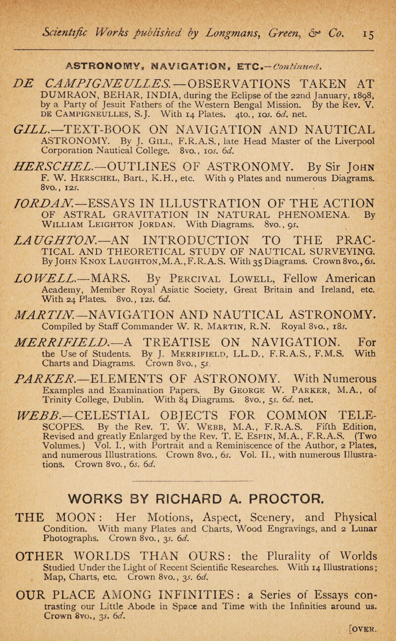 ASTRONOMY, NAVIGATION, ETC.- ■Confirmed. DE CAMPIGNEULLES. — OBSERVATIONS TAKEN AT DUMRAON, BEHAR, INDIA, during the Eclipse of the 22nd January, 1898, by a Party of Jesuit Fathers of the Western Bengal Mission. By the Rev. V. DE Campigneulles, S.J. With 14 Plates. 4to., ioj. 6d. net. GILL.—TEXT-BOOK ON NAVIGATION AND NAUTICAL ASTRONOMY. By J. Gill, F.R.A.S., late Head Master of the Liverpool Corporation Nautical College. 8vo., ior. 6d. HERSCHEL.—OUTLINES OF ASTRONOMY. By Sir John F. W. Herschel, Bart., K.H., etc. With 9 Plates and numerous Diagrams. 8vo., 12s. TORDAN.—ESSAYS IN ILLUSTRATION OF THE ACTION OF ASTRAL GRAVITATION IN NATURAL PHENOMENA. By William Leighton Jordan. With Diagrams. 8vo., gs. LAUGHTON.—AN INTRODUCTION TO THE PRAC¬ TICAL AND THEORETICAL STUDY OF NAUTICAL SURVEYING. By John Knox Laughton, M. A., F.R. A. S. With 35 Diagrams. Crown8vo.,6r. LOWELL.—MARS. By Percival Lowell, Fellow American Academy, Member Royal Asiatic Society, Great Britain and Ireland, etc. With 24 Plates. 8vo., 12s. 6d. MARTIN.—NAVIGATION AND NAUTICAL ASTRONOMY. Compiled by Staff Commander W. R. Martin, R.N. Royal 8vo., i8r. MERRIFIELD.—A TREATISE ON NAVIGATION. For the Use of Students. By J. Merrifield, LL.D., F.R.A.S., F.M.S. With Charts and Diagrams. Crown 8vo., 55. PARKER.—ELEMENTS OF ASTRONOMY. With Numerous Examples and Examination Papers. By George W. Parker, M.A., of Trinity College, Dublin. With 84 Diagrams. 8vo., 5s. 6d. net. WEBB.—CELESTIAL OBJECTS FOR COMMON TELE¬ SCOPES. By the Rev. T. W. Webb, M.A., F.R.A.S. Fifth Edition, Revised and greatly Enlarged by the Rev. T. E. Espin, M.A., F.R.A.S. (Two Volumes.) Vol. I., with Portrait and a Reminiscence of the Author, 2 Plates, and numerous Illustrations. Crown 8vo., 6s. Vol. II., with numerous Illustra¬ tions. Crown 8vo., 6s. 6d. WORKS BY RICHARD A. PROCTOR. THE MOON: Her Motions, Aspect, Scenery, and Physical Condition. With many Plates and Charts, Wood Engravings, and 2 Lunar Photographs. Crown 8vo., y. 6d. OTHER WORLDS THAN OURS: the Plurality of Worlds Studied Under the Light of Recent Scientific Researches. With 14 Illustrations; Map, Charts, etc. Crown 8vo., 3.1. 6d. OUR PLACE AMONG INFINITIES : a Series of Essays con¬ trasting our Little Abode in Space and Time with the Infinities around us. Crown 8vo., 3.1, 6d. [over.