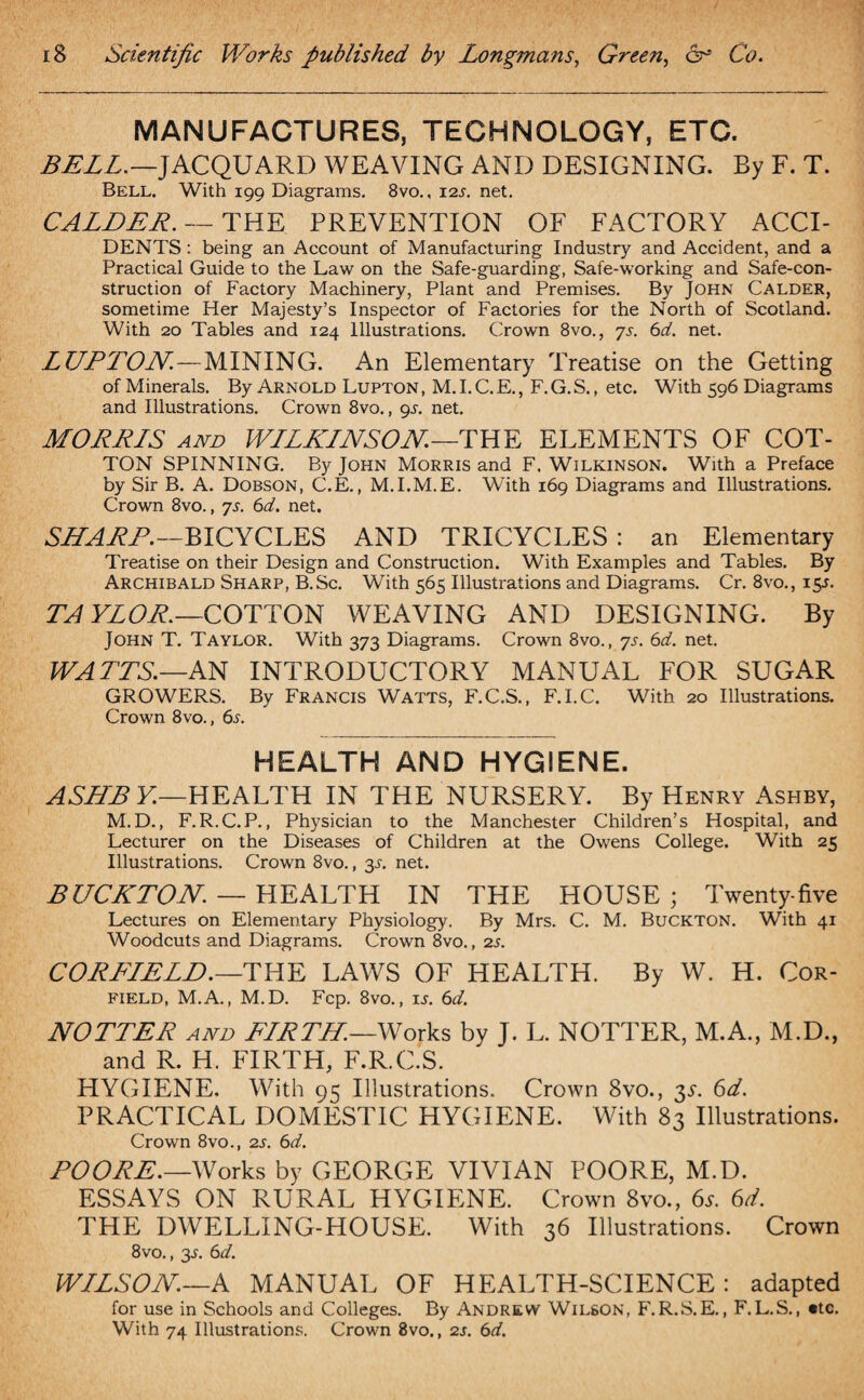 MANUFACTURES, TECHNOLOGY, ETC. BELL.—JACQUARD WEAVING AND DESIGNING. By F. T. Bell. With 199 Diagrams. 8vo.. 12s. net. CALDER. — THE PREVENTION OF FACTORY ACCI¬ DENTS : being an Account of Manufacturing Industry and Accident, and a Practical Guide to the Law on the Safe-guarding, Safe-working and Safe-con¬ struction of Factory Machinery, Plant and Premises. By John Calder, sometime Her Majesty’s Inspector of Factories for the North of Scotland. With 20 Tables and 124 Illustrations. Crown 8vo., ys. 6d. net. LUPTON.—MINING. An Elementary Treatise on the Getting of Minerals. By Arnold Lupton, M.I.C.E., F.G.S., etc. With 596 Diagrams and Illustrations. Crown 8vo., 9L net. MORRLS and WLLKINSON—THE ELEMENTS OF COT¬ TON SPINNING. By John Morris and F. Wilkinson. With a Preface by Sir B. A. Dobson, C.E., M.I.M.E. With 169 Diagrams and Illustrations. Crown 8vo., ys. 6d. net. SHARP.—BICYCLES AND TRICYCLES : an Elementary Treatise on their Design and Construction. With Examples and Tables. By Archibald Sharp, B.Sc. With 565 Illustrations and Diagrams. Cr. 8vo., 15L TA YLOR.—COTTON WEAVING AND DESIGNING. By John T. Taylor. With 373 Diagrams. Crown 8vo., ys. 6d. net. WATTS.—AN INTRODUCTORY MANUAL FOR SUGAR GROWERS. By Francis Watts, F.C.S., F.I.C. With 20 Illustrations. Crown 8vo., 6s. HEALTH AND HYGIENE. A SHE Y—HEALTH IN THE NURSERY. By Henry Ashby, M.D., F.R.C.P., Physician to the Manchester Children’s Hospital, and Lecturer on the Diseases of Children at the Owens College. With 25 Illustrations. Crown 8vo., 3s. net. BUCKTON. — HEALTH IN THE HOUSE ; Twenty-five Lectures on Elementary Physiology. By Mrs. C. M. Buckton. With 41 Woodcuts and Diagrams. Crown 8vo., 2s. CORFIELD.—THE LAWS OF HEALTH. By W. H. Cor- FIELD, M.A., M.D. Fcp. 8vo., is. 6d. NOTTER and FLRTH.—Works by J. L. NOTTER, M.A., M.D., and R. H. FIRTH, F.R.C.S. HYGIENE. With 95 Illustrations. Crown 8vo., y. 6d. PRACTICAL DOMESTIC HYGIENE. With 83 Illustrations. Crown 8vo., 2s. 6d. POORE.—Works by GEORGE VIVIAN POORE, M.D. ESSAYS ON RURAL HYGIENE. Crown 8vo., 6s. 6d. THE DWELLING-HOUSE. With 36 Illustrations. Crown 8vo., 3-L 6cl. WILSON.—A MANUAL OF HEALTH-SCIENCE: adapted for use in Schools and Colleges. By Andrew Wilson, F.R.S.E., F.L.S., etc. With 74 Illustrations. Crown 8vo., 2j. 6d.