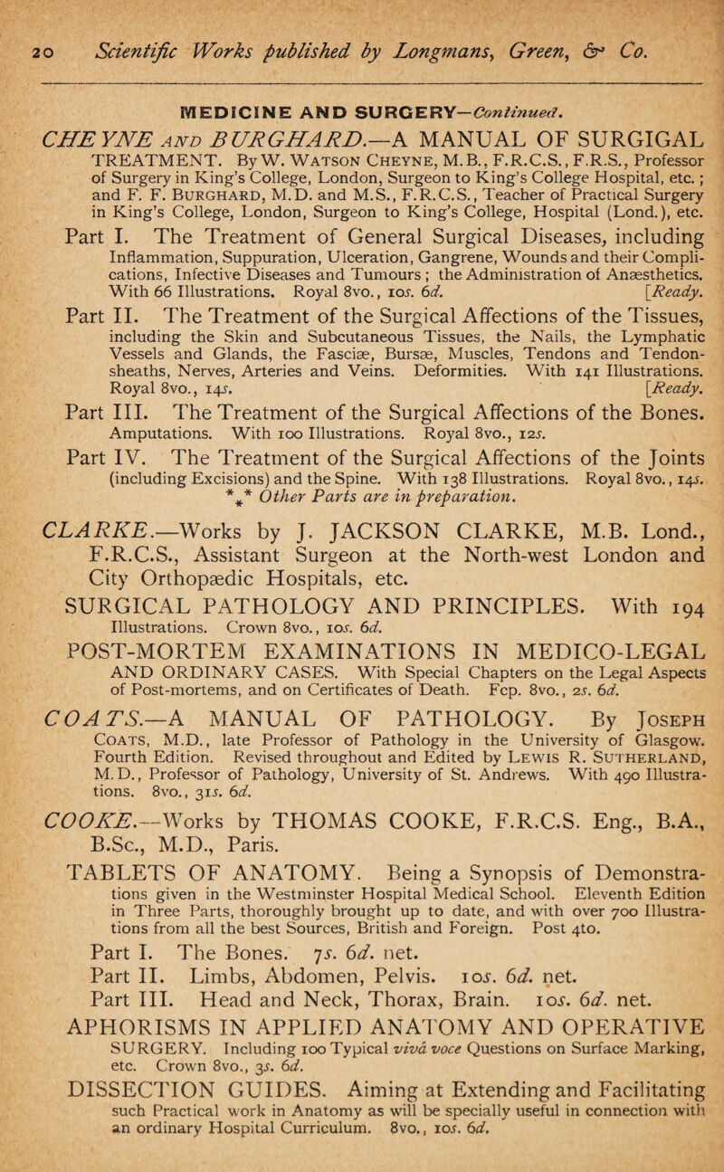 MEDICSNE AND SURGERY —Continued. CHEYNE AND BURGHARD.—A MANUAL OF SURGIGAL TREATMENT. By W. Watson Cheyne, M.B., F.R.C.S., F.R.S., Professor of Surgery in King’s College, London, Surgeon to King’s College Hospital, etc.; and F. F. Burghard, M.D. and M.S., F.R.C.S., Teacher of Practical Surgery in King’s College, London, Surgeon to King’s College, Hospital (Lond.), etc. Part I. The Treatment of General Surgical Diseases, including Inflammation, Suppuration, Ulceration, Gangrene, Wounds and their Compli¬ cations, Infective Diseases and Tumours ; the Administration of Anaesthetics. With 66 Illustrations. Royal 8vo., ios. 6d. {Ready. Part II. The Treatment of the Surgical Affections of the Tissues, including the Skin and Subcutaneous Tissues, the Nails, the Lymphatic Vessels and Glands, the Fasciae, Bursae, Muscles, Tendons and Tendon- sheaths, Nerves, Arteries and Veins. Deformities. With 141 Illustrations. Royal 8vo., 14s. [Ready. Part III. The Treatment of the Surgical Affections of the Bones. Amputations. With 100 Illustrations. Royal 8vo., 12s. Part IV. The Treatment of the Surgical Affections of the Joints (including Excisions) and the Spine. With 138 Illustrations. Royal 8vo., 14s. *** Other Parts are in preparation. CLARKE.—Works by J. JACKSON CLARKE, M.B. Lond., F.R.C.S., Assistant Surgeon at the North-west London and City Orthopaedic Hospitals, etc. SURGICAL PATHOLOGY AND PRINCIPLES. With 194 Illustrations. Crown 8vo., ioa 6d. POST-MORTEM EXAMINATIONS IN MEDICO-LEGAL AND ORDINARY CASES. With Special Chapters on the Legal Aspects of Post-mortems, and on Certificates of Death. Fcp. 8vo., 2s. 6d. COATS.—A MANUAL OF PATHOLOGY. By Joseph Coats, M.D., late Professor of Pathology in the University of Glasgow. Fourth Edition. Revised throughout and Edited by Lewis R. Sutherland, M.D., Professor of Pathology, University of St. Andrews. With 490 Illustra¬ tions. 8vo., 31A 6d. COOKE.—Works by THOMAS COOKE, F.R.C.S. Eng., B.A., B.Sc., M.D., Paris. TABLETS OF ANATOMY. Being a Synopsis of Demonstra¬ tions given in the Westminster Hospital Medical School. Eleventh Edition in Three Parts, thoroughly brought up to date, and with over 700 Illustra¬ tions from all the best Sources, British and Foreign. Post 4to. Part I. The Bones. 7v. 6d. net. Part II. Limbs, Abdomen, Pelvis, iov. 6d. net. Part III. Head and Neck, Thorax, Brain, iov. 6d. net. APHORISMS IN APPLIED ANATOMY AND OPERATIVE SURGERY. Including 100 Typical viva voce Questions on Surface Marking, etc. Crown 8vo., 3A 6d. DISSECTION GUIDES. Aiming at Extending and Facilitating such Practical work in Anatomy as will be specially useful in connection with an ordinary Hospital Curriculum. 8vo., ioj. 6d.