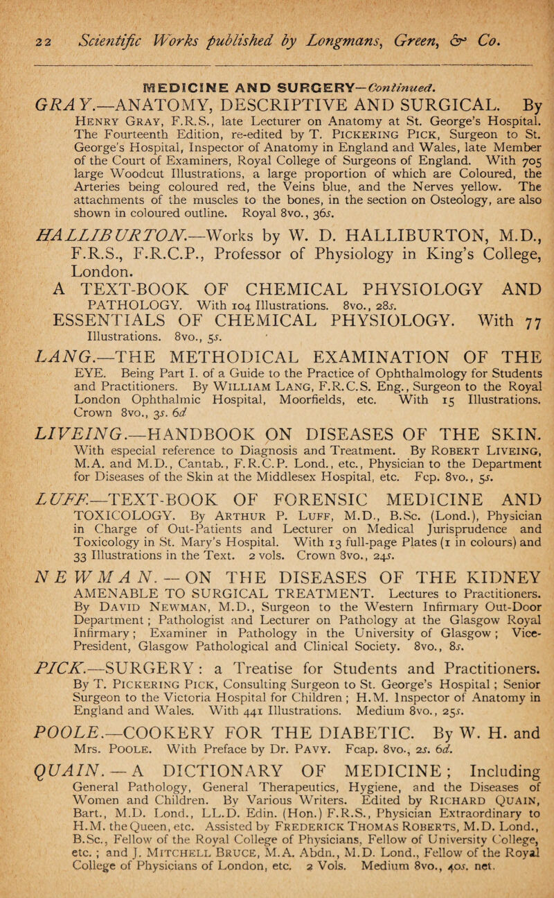MEDICINE AND SURGERY— Continued. GRA Y.—ANATOMY, DESCRIPTIVE AND SURGICAL. By Henry Gray, F.R.S., late Lecturer on Anatomy at St. George’s Hospital. The Fourteenth Edition, re-edited by T. Pickering Pick, Surgeon to St. George’s Hospital, Inspector of Anatomy in England and Wales, late Member of the Court of Examiners, Royal College of Surgeons of England. With 705 large Woodcut Illustrations, a large proportion of which are Coloured, the Arteries being coloured red, the Veins blue, and the Nerves yellow. The attachments of the muscles to the bones, in the section on Osteology, are also shown in coloured outline. Royal 8vo., 365. HALLIBURTON.—Works by W. D. HALLIBURTON, M.D., F.R.S., F.R.C.P., Professor of Physiology in King’s College, London. A TEXT-BOOK OF CHEMICAL PHYSIOLOGY AND PATHOLOGY. With 104 Illustrations. 8vo., 28s. ESSENTIALS OF CHEMICAL PHYSIOLOGY. With 77 Illustrations. 8vo., 5s. LANG.—THE METHODICAL EXAMINATION OF THE EYE. Being Part I. of a Guide to the Practice of Ophthalmology for Students and Practitioners. By William Lang, F.R.C.S. Eng., Surgeon to the Royal London Ophthalmic Hospital, Moorfields, etc. With 15 Illustrations. Crown 8vo., 35’. 6d LIVEING.—HANDBOOK ON DISEASES OF THE SKIN. With especial reference to Diagnosis and Treatment. By Robert Liveing, M.A. and M.D., Cantab., F.R.C.P. Lond., etc., Physician to the Department for Diseases of the Skin at the Middlesex Hospital, etc. Fcp. 8vo., 5s. LUFF.— TEXT-BOOK OF FORENSIC MEDICINE AND TOXICOLOGY. By Arthur P. Luff, M.D., B.Sc. (Lond.), Physician in Charge of Out-Patients and Lecturer on Medical Jurisprudence and Toxicology in St. Mary’s Hospital. With 13 full-page Plates (1 in colours) and 33 Illustrations in the Text. 2 vols. Crown 8vo., 24s. NEWMAN. — ON THE DISEASES OF THE KIDNEY AMENABLE TO SURGICAL TREATMENT. Lectures to Practitioners. By David Newman, M.D., Surgeon to the Western Infirmary Out-Door Department; Pathologist and Lecturer on Pathology at the Glasgow Royal Infirmary; Examiner in Pathology in the University of Glasgow; Vice- President, Glasgow Pathological and Clinical Society. 8vo., 8s. PLCK.—SURGERY : a Treatise for Students and Practitioners. By T. Pickering Pick, Consulting Surgeon to St. George’s Hospital; Senior Surgeon to the Victoria Hospital for Children ; H.M. Inspector of Anatomy in England and Wales. With 441 Illustrations. Medium 8vo., 25s. POOLE.— COOKERY FOR THE DIABETIC. By W. H. and Mrs. Poole. With Preface by Dr. Pavy. Fcap. 8vo., 2s. 6d. QUAIN. — A DICTIONARY OF MEDICINE; Including General Pathology, General Therapeutics, Hygiene, and the Diseases of Women and Children. By Various Writers. Edited by Richard Quain, Bart., M.D. Lond., LL.D. Edin. (Hon.) F.R.S., Physician Extraordinary to H.M. theQueen, etc. Assisted by Frederick Thomas Roberts, M.D. Lond., B.Sc., Fellow of the Royal College of Physicians, Fellow of University College, etc.; and J. Mitchell Bruce, M.A. Abdn., M.D. Lond., Fellow of the Royal College of Physicians of London, etc. 2 Vols. Medium 8vo., 40J. net.