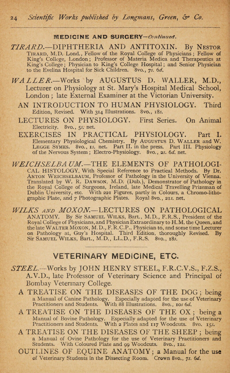 MEDICINE AND SURGERY— Continued. TIRARD.—DIPHTHERIA AND ANTITOXIN. By Nestor Tirard, M.D. Lond., Fellow of the Royal College of Physicians; Fellow of King’s College, London ; Professor of Materia Medica and Therapeutics at King’s College; Physician to King’s College Hospital; and Senior Physician to the Evelina Hospital for Sick Children. 8vo., 7s. 6d. WALLER.—Works by AUGUSTUS D. WALLER, M.D., Lecturer on Physiology at St. Mary’s Hospital Medical School, London; late External Examiner at the Victorian University. AN INTRODUCTION TO HUMAN PHYSIOLOGY. Third Edition, Revised. With 314 Illustrations. 8vo., 18s. LECTURES ON PHYSIOLOGY. First Series. On Animal Electricity. 8vo., 5-t. net. EXERCISES IN PRACTICAL PHYSIOLOGY. Part I. Elementary Physiological Chemistry. By Augustus D. Waller and W. Legge Symes. 8vo., is. net. Part II. in the press. Part III. Physiology of the Nervous System; Electro-Physiology. 8vo., 2 s. 6 d. net. WELCHSELBA UM.—THE ELEMENTS OF PATHOLOGI¬ CAL HISTOLOGY, With Special Reference to Practical Methods. By Dr. Anton Weichselbaum, Professor of Pathology in the University of Vienna. Translated by W. R. Dawson, M.D. (Dub.), Demonstrator of Pathology in the Royal College of Surgeons, Ireland, late Medical Travelling Prizeman of Dublin University, etc. With 221 Figures, partly in Colours, a Chromo-litho- graphic Plate, and 7 Photographic Plates. Royal 8vo., 21 s. net. WLLKS and MOXON—LECTURES ON PATHOLOGICAL ANATOMY. By Sir Samuel Wilks, Bart., M.D., F.R.S., President of the Royal College of Physicians, and Physician Extraordinary to H. M. the Queen, and the late Walter Moxon, M.D., F. R.C.P., Physician to, and some time Lecturer on Pathology at, Guy’s Hospital. Third Edition, thoroughly Revised. By Sir Samuel Wilks, Bart., M.D., LL.D., F.R.S. 8vo., 18s. VETERINARY MEDICINE, ETC. STEEL. -Works by JOHN HENRY STEEL, F.R.C.V.S., F.Z.S., A.V.D., late Professor of Veterinary Science and Principal of Bombay Veterinary College. A TREATISE ON THE DISEASES OF THE DOG; being a Manual of Canine Pathology. Especially adapted for the use of Veterinary Practitioners and Students. With 88 Illustrations. 8vo., io^ 6d. A TREATISE ON THE DISEASES OF THE OX ; being a Manual of Bovine Pathology. Especially adapted for the use of Veterinary Practitioners and Students. With 2 Plates and 117 Woodcuts. 8vo. 15J. A TREATISE ON THE DISEASES OF THE SHEEP ; being a Manual of Ovine Pathology for the use of Veterinary Practitioners and Students. With Coloured Plate and 99 Woodcuts. 8vo., 12s. OUTLINES OF EQUINE ANATOMY; a Manual for the use of Veterinary Students in the Dissecting Room. Crown 8vo., 7s. 6d.