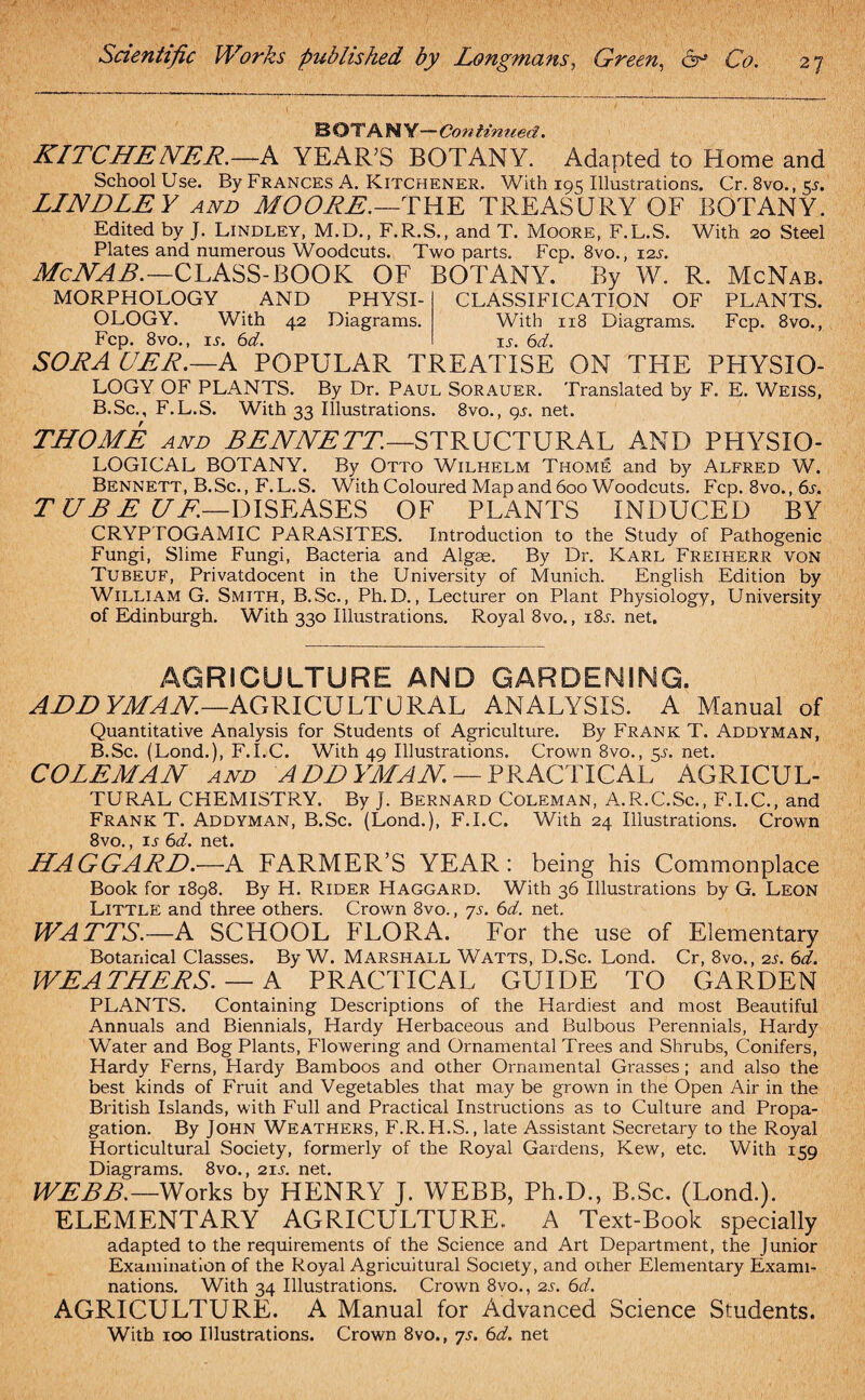 B OT A NY— Cim Untied. KITCHENER.—A YEAR’S BOTANY. Adapted to Home and School Use. By Frances A. Kitchener. With 195 Illustrations. Cr. 8vo., 5^. LINDLEY and MOORE.—THE TREASURY OF BOTANY. Edited by J. Lindley, M.D., F.R.S., and T. Moore, F.L.S. With 20 Steel Plates and numerous Woodcuts. Two parts. Fcp. 8vo., 12s. McNAB.—CLASS-BOOK OF BOTANY. By W. R. McNab. MORPHOLOGY AND PHYSI- CLASSIFICATION OF PLANTS. OLOGY. With 42 Diagrams. With 118 Diagrams. Fcp. 8vo., Fcp. 8vo., is. 6d. is. 6d. SORA CER.—A POPULAR TREATISE ON THE PHYSIO¬ LOGY OF PLANTS. By Dr. Paul Sorauer. Translated by F. E. Weiss, B.Sc., F.L.S. With 33 Illustrations. 8vo., 9.?. net. THOME and BENNETT.—STRUCTURAL AND PHYSIO¬ LOGICAL BOTANY. By Otto Wilhelm Thome and by Alfred W. Bennett, B.Sc., F.L.S. With Coloured Map and 600 Woodcuts. Fcp. 8vo., 6s. TUB EUR.—DISEASES OF PLANTS INDUCED BY CRYPTOGAMIC PARASITES. Introduction to the Study of Pathogenic Fungi, Slime Fungi, Bacteria and Algae. By Dr. Karl Freiherr von Tubeuf, Privatdocent in the University of Munich. English Edition by William G. Smith, B.Sc., Ph.D., Lecturer on Plant Physiology, University of Edinburgh. With 330 Illustrations. Royal 8vo., i8a net. agriculture and gardening. ADD YMAN.—AGRICULTURAL ANALYSIS. A Manual of Quantitative Analysis for Students of Agriculture. By Frank T. Addyman, B.Sc. (Lond.), F.I.C. With 49 Illustrations. Crown 8vo., 5L net. COLEMAN and ADD YMAN — PRACTICAL AGRICUL¬ TURAL CHEMISTRY. By J. Bernard Coleman, A.R.C.Sc., F.I.C., and Frank T. Addyman, B.Sc. (Lond.), F.I.C. With 24 Illustrations. Crown 8vo., is 6d. net. HAGGARD.—A FARMER’S YEAR: being his Commonplace Book for 1898. By H. Rider Haggard. With 36 Illustrations by G. Leon Little and three others. Crown 8vo., ys. 6d. net. WATTS.—A SCHOOL FLORA. For the use of Elementary Botanical Classes. By W. Marshall Watts, D.Sc. Lond. Cr, 8vo., 2s. 6d. WEATHERS. — A PRACTICAL GUIDE TO GARDEN PLANTS. Containing Descriptions of the Hardiest and most Beautiful Annuals and Biennials, Hardy Herbaceous and Bulbous Perennials, Hardy Water and Bog Plants, Flowering and Ornamental Trees and Shrubs, Conifers, Hardy Ferns, Hardy Bamboos and other Ornamental Grasses ; and also the best kinds of Fruit and Vegetables that may be grown in the Open Air in the British Islands, with Full and Practical Instructions as to Culture and Propa¬ gation. By John Weathers, F.R.H.S., late Assistant Secretary to the Royal Horticultural Society, formerly of the Royal Gardens, Kew, etc. With 159 Diagrams. 8vo., 21 s. net. WEBB.—Works by HENRY J. WEBB, Ph.D., B.Sc. (Lond.). ELEMENTARY AGRICULTURE. A Text-Book specially adapted to the requirements of the Science and Art Department, the Junior Examination of the Royal Agricultural Society, and other Elementary Exami¬ nations. With 34 Illustrations. Crown 8vo., 2s. 6d. AGRICULTURE. A Manual for Advanced Science Students. With 100 Illustrations. Crown 8vo., ys. 6d. net