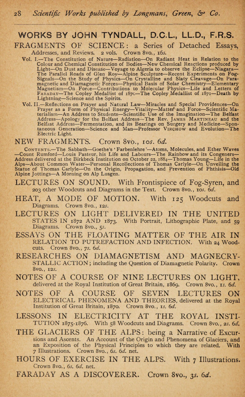 WORKS BY JOHN TYNDALL, D.C.L., LL.D., F.R.S. FRAGMENTS OF SCIENCE: a Series of Detached Essays, Addresses, and Reviews. 2 vols. Crown 8vo., i6t. Vol. I.—The Constitution of Nature—Radiation—On Radiant Heat in Relation to the Colour and Chemical Constitution of Bodies—New Chemical Reactions produced by Light—On Dust and Disease—Voyage to Algeria to observe the Eclipse—Niagara— The Parallel Roads of Glen Roy—Alpine Sculpture—Recent Experiments on Fog- Signals—On the Study of Physics—On Crystalline and Slaty Cleavage—On Para¬ magnetic and Diamagnetic Forces—Physical Basis of Solar Chemistry—Elementary Magnetism—On Force—Contributions to Molecular Physics—Life and Letters of Faraday—The Copley Medallist of 187c—The Copley Medallist of 1871—Death by Lightning—Science and the Spirits. Vol. II.—Reflections on Prayer and Natural Law—Miracles and Special Providences—On Prayer as a Form of Physical Energy—Vitality—Matter and Force—Scientific Ma¬ terialism—An Address to Students—Scientific Use of the Imagination—The Belfast Address—Apology for the Belfast Address—The Rev. James Martineau and the Belfast Address—Fermentation, and its Bearings on Surgery and Medicine—Spon¬ taneous Generation—Science and Man—Professor Virchow and Evolution—The Electric Light. NEW FRAGMENTS. Crown 8vo., toy. 6d. Contents.—The Sabbath—Goethe’s ‘ Farbenlehre ’—Atoms, Molecules, and Ether Waves —Count Rumford—Louis Pasteur, his Life and Labours—The Rainbow and its Congeners— Address delivered at the Birkbeck Institution on October 22, 1884—Thomas Young—Life in the Alps—About Common Water—Personal Recollections of Thomas Carlyle—On Unveiling the Statue of Thomas Carlyle—On the Origin, Propagation, and Prevention of Phthisis—Old Alpine Jottings—A Morning on Alp Lusgen. LECTURES ON SOUND. With Frontispiece of Fog-Syren, and 203 other Woodcuts and Diagrams in the Text. Crown 8vo., iot. 6d. HEAT, A MODE OF MOTION. With 125 Woodcuts and Diagrams. Crown 8vo., 12s. LECTURES ON LIGHT DELIVERED IN THE UNITED STATES IN 1872 AND 1873. With Portrait, Lithographic Plate, and 59 Diagrams. Crown 8vo., 55. ESSAYS ON THE FLOATING MATTER OF THE AIR IN RELATION TO PUTREFACTION AND INFECTION. With 24 Wood- cuts. Crown 8vo., 7s. 6d. RESEARCHES ON DIAMAGNETISM AND MAGNECRY- STALLIC ACTION; including the Question of Diamagnetic Polarity. Crown 8 vo., 12T. NOTES OF A COURSE OF NINE LECTURES ON LIGHT, delivered at the Royal Institution of Great Britain, 1869. Crown 8vo., it. 6d. NOTES OF A COURSE OF SEVEN LECTURES ON ELECTRICAL PHENOMENA AND THEORIES, delivered at the Royal Institution of Great Britain, 1870. Crown 8vo., it. 6d. LESSONS IN ELECTRICITY AT THE ROYAL INSTI- TUTION 1875-1876. With 58 Woodcuts and Diagrams. Crown 8vo., 2T. 6d. THE GLACIERS OF THE ALPS: being a Narrative of Excur- sions and Ascents. An Account of the Origin and Phenomena of Glaciers, and an Exposition of the Physical Principles to which they are related. With 7 Illustrations. Crown 8vo., 6t. 6d. net. HOURS OF EXERCISE IN THE ALPS. With 7 Illustrations. Crown 8vo., 6t. 6d. net. FARADAY AS A DISCOVERER. Crown 8vo., p. 6d.