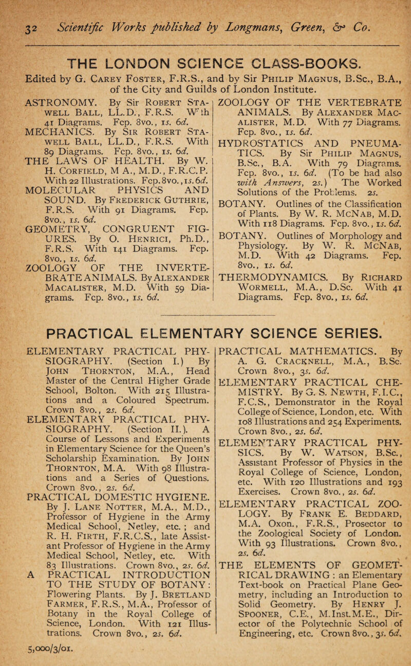 THE LONDON SCIENCE CLASS-BOOKS. Edited by G. Carey Foster, F.R.S., and by Sir Philip Magnus, B.Sc., B.A., of the City and Guilds of London Institute. ASTRONOMY. By Sir Robert Sta- well Ball, LL.D., F. R.S. W'th 41 Diagrams. Fcp. 8vo., is. 6d. MECHANICS. By Sir Robert Sta- well Ball, LL.D., F.R.S. With 89 Diagrams. Fcp. 8vo., is. 6d. THE LAWS OF HEALTH. By W. H. Corfield, M A., M.D., F.R.C.P. With 22 Illustrations. Fcp.8vo. ,il 6d. MOLECULAR PHYSICS AND SOUND. By Frederick Guthrie, F.R.S. With 91 Diagrams. Fcp. 8vo., is. 6d. GEOMETRY, CONGRUENT FIG¬ URES. By O. Henrici, Ph.D., F.R.S. With 141 Diagrams. Fcp. 8vo., il 6d. ZOOLOGY OF THE INVERTE¬ BRATE ANIMALS. ByAlexander Macalister, M.D. With 59 Dia¬ grams. Fcp. 8vo., ij. 6d. ZOOLOGY OF THE VERTEBRATE ANIMALS. By Alexander Mac¬ alister, M.D. With 77 Diagrams. Fcp. 8vo., ij. 6d. HYDROSTATICS AND PNEUMA¬ TICS. By Sir Philip Magnus, B.Sc., B.A. With 79 Diagrams. Fcp. 8vo., is. 6d. (To be had also with Answers, 2s.) The Worked Solutions of the Problems. 2s. BOTANY. Outlines of the Classification of Plants. By W. R. McNab, M.D. With 118 Diagrams. Fcp. 8vo., is. 6d. BOTANY. Outlines of Morphology and Physiology. By W. R. McNab, M.D. With 42 Diagrams. Fcp. 8vo., is. 6d. THERMODYNAMICS. By Richard Wormell, M.A., D.Sc. With 41 Diagrams. Fcp. 8vo., is. 6d. PRACTICAL ELEMENTARY SCIENCE SERIES. ELEMENTARY PRACTICAL PHY¬ SIOGRAPHY. (Section I.) By John Thornton, M.A., Head Master of the Central Higher Grade School, Bolton. With 215 Illustra¬ tions and a Coloured Spectrum. Crown 8vo., 2s. 6d. ELEMENTARY PRACTICAL PHY¬ SIOGRAPHY. (Section II.). A Course of Lessons and Experiments in Elementary Science for the Queen’s Scholarship Examination. By John Thornton, M.A. With 98 Illustra¬ tions and a Series of Questions. Crown 8vo., 2s. 6d. PRACTICAL DOMESTIC HYGIENE. By J. Lane Notter, M.A., M.D., Professor of Hygiene in the Army Medical School, Netley, etc. ; and R. H. Firth, F.R.C.S., late Assist¬ ant Professor of Hygiene in the Army Medical School, Netley, etc. With 83 Illustrations. Crown 8vo., 2s. 6d. A PRACTICAL INTRODUCTION TO THE STUDY OF BOTANY : Flowering Plants. By J. Bretland Farmer, F.R.S., M.A., Professor of Botany in the Royal College of Science, London. With 121 Illus¬ trations. Crown 8vo., 2s. 6d. 5,000/3/01. PRACTICAL MATHEMATICS. By A. G. Cracknell, M.A., B.Sc. Crown 8vo., o>s- 6cf. ELEMENTARY PRACTICAL CHE¬ MISTRY. By G. S. Newth, F.I.C., F.C.S., Demonstrator in the Royal College of Science, London, etc. With 108 Illustrations and 254 Experiments. Crown 8vo., 2s. 6d. ELEMENTARY PRACTICAL PHY¬ SICS. By W. Watson, B.Sc., Assistant Professor of Physics in the Royal College of Science, London, etc. With 120 Illustrations and 193 Exercises. Crown 8vo., 2s. 6d. ELEMENTARY PRACTICAL ZOO¬ LOGY. By Frank E. Beddard, M.A. Oxon., F.R.S., Prosector to the Zoological Society of London. With 93 Illustrations. Crown 8vo., 2 s. 6d. THE ELEMENTS OF GEOMET¬ RICAL DRAWING : an Elementary Text-book on Practical Plane Geo¬ metry, including an Introduction to Solid Geometry. By Henry J. Spooner, C.E., M.Inst.M.E., Dir¬ ector of the Polytechnic School of Engineering, etc. Crown 8vo., 3*. 6d.