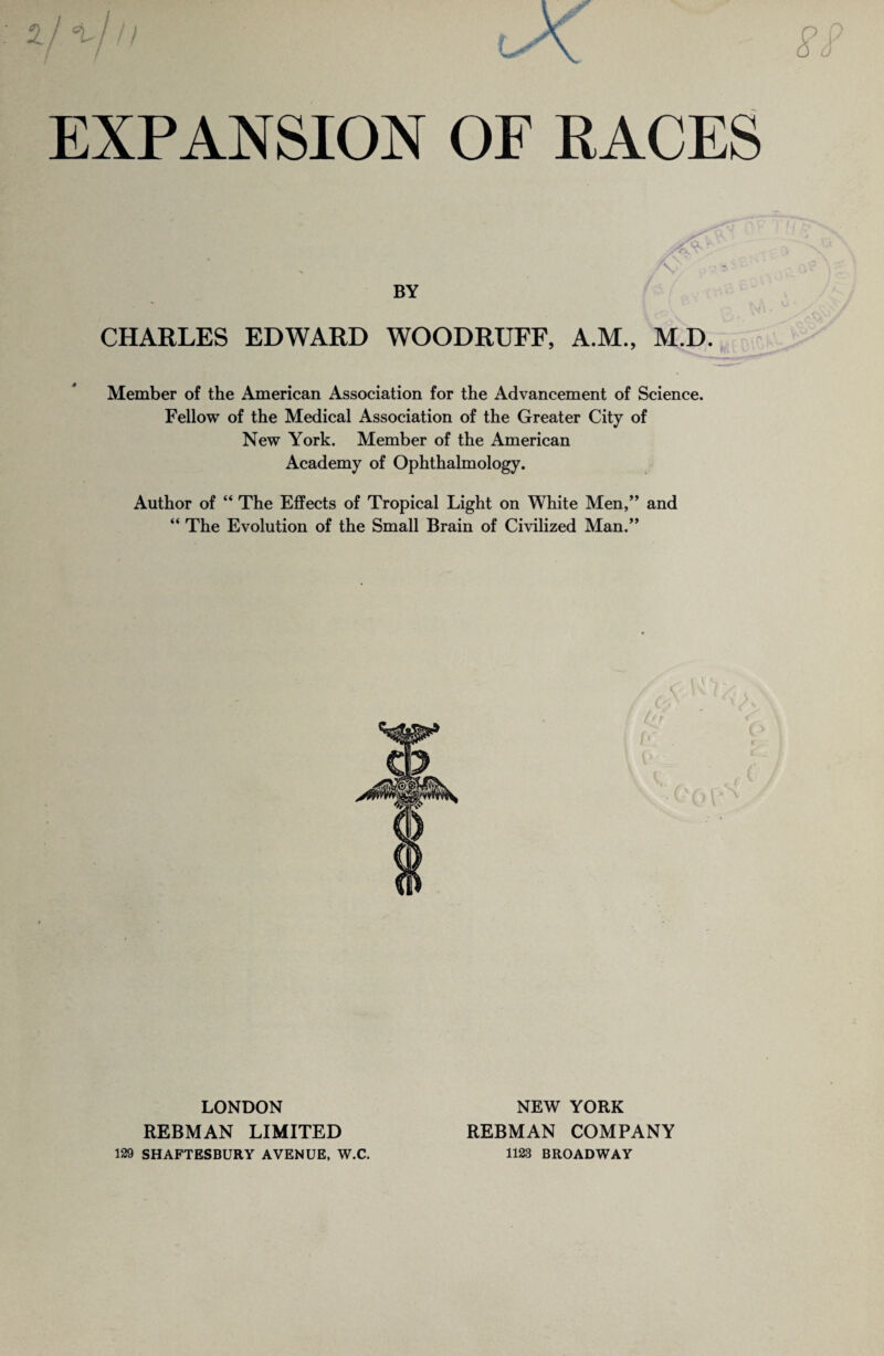 CHARLES EDWARD WOODRUFF, A.M., M.D. Member of the American Association for the Advancement of Science. Fellow of the Medical Association of the Greater City of New York. Member of the American Academy of Ophthalmology. Author of “ The Effects of Tropical Light on White Men,” and “ The Evolution of the Small Brain of Civilized Man.” LONDON REBMAN LIMITED 129 SHAFTESBURY AVENUE, W.C. NEW YORK REBMAN COMPANY 1123 BROADWAY