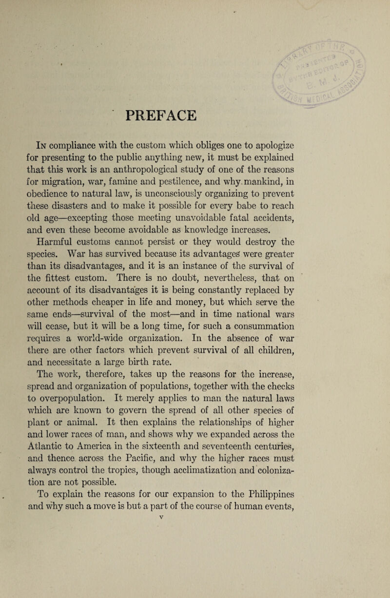 PREFACE In compliance with the custom which obliges one to apologize for presenting to the public anything new, it must be explained that this work is an anthropological study of one of the reasons for migration, war, famine and pestilence, and why. mankind, in obedience to natural law, is unconsciously organizing to prevent these disasters and to make it possible for every babe to reach old age—excepting those meeting unavoidable fatal accidents, and even these become avoidable as knowledge increases. Harmful customs cannot persist or they would destroy the species. War has survived because its advantages were greater than its disadvantages, and it is an instance of the survival of the fittest custom. There is no doubt, nevertheless, that on account of its disadvantages it is being constantly replaced by other methods cheaper in life and money, but which serve the same ends—survival of the most—and in time national wars will cease, but it will be a long time, for such a consummation requires a world-wide organization. In the absence of war there are other factors which prevent survival of all children, and necessitate a large birth rate. The work, therefore, takes up the reasons for the increase, spread and organization of populations, together with the checks to overpopulation. It merely applies to man the natural laws which are known to govern the spread of all other species of plant or animal. It then explains the relationships of higher and lower races of man, and shows why we expanded across the Atlantic to America in the sixteenth and seventeenth centuries, and thence across the Pacific, and why the higher races must always control the tropics, though acclimatization and coloniza¬ tion are not possible. To explain the reasons for our expansion to the Philippines and why such a move is but a part of the course of human events,