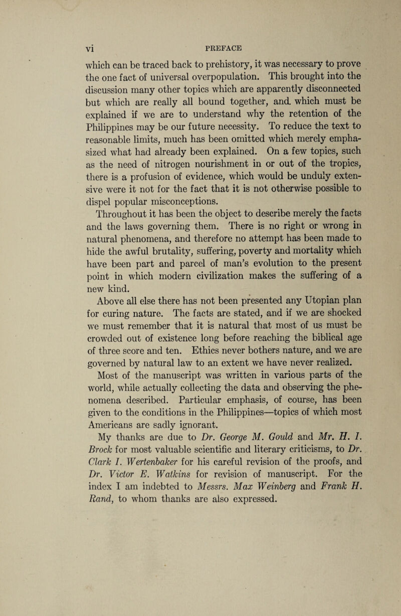which can be traced back to prehistory, it was necessary to prove the one fact of universal overpopulation. This brought into the discussion many other topics which are apparently disconnected but which are really all bound together, and. which must be explained if we are to understand why the retention of the Philippines may be our future necessity. To reduce the text to reasonable limits, much has been omitted which merely empha¬ sized what had already been explained. On a few topics, such as the need of nitrogen nourishment in or out of the tropics, there is a profusion of evidence, which would be unduly exten¬ sive were it not for the fact that it is not otherwise possible to dispel popular misconceptions. Throughout it has been the object to describe merely the facts and the laws governing them. There is no right or wrong in natural phenomena, and therefore no attempt has been made to hide the awful brutality, suffering, poverty and mortality which have been part and parcel of man’s evolution to the present point in which modern civilization makes the suffering of a new kind. Above all else there has not been presented any Utopian plan for curing nature. The facts are stated, and if we are shocked we must remember that it is natural that most of us must be crowded out of existence long before reaching the biblical age of three score and ten. Ethics never bothers nature, and we are governed by natural law to an extent we have never realized. Most of the manuscript was written in various parts of the world, while actually collecting the data and observing the phe¬ nomena described. Particular emphasis, of course, has been given to the conditions in the Philippines—topics of which most Americans are sadly ignorant. My thanks are due to Dr. George M. Gould and Mr. H. I. Brock for most valuable scientific and literary criticisms, to Dr. Clark I. Wertenbaker for his careful revision of the proofs, and Dr. Victor E. Watkins for revision of manuscript. For the index I am indebted to Messrs. Max Weinberg and Frank H. Rand, to whom thanks are also expressed.