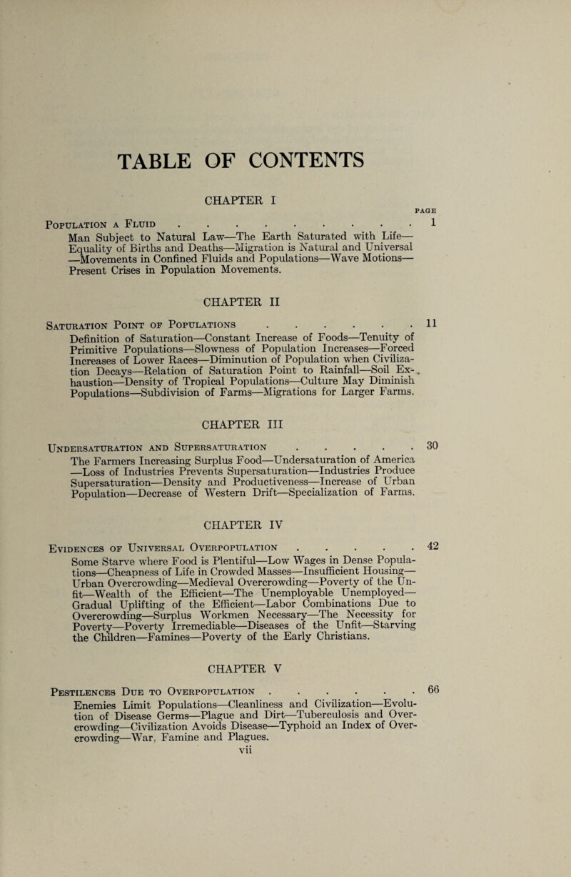 TABLE OF CONTENTS CHAPTER I PAGE Population a Fluid ......... 1 Man Subject to Natural Law—The Earth Saturated with Life— Equality of Births and Deaths—Migration is Natural and Universal —Movements in Confined Fluids and Populations—Wave Motions— Present Crises in Population Movements. CHAPTER II Saturation Point of Populations.11 Definition of Saturation—Constant Increase of Foods—Tenuity of Primitive Populations—Slowness of Population Increases—Forced Increases of Lower Races—Diminution of Population when Civiliza¬ tion Decays—Relation of Saturation Point to Rainfall—Soil Ex- , haustion—Density of Tropical Populations—Culture May Diminish Populations—Subdivision of Farms—Migrations for Larger Farms. CHAPTER III Undersaturation and Supersaturation . . . . .30 The Farmers Increasing Surplus Food—Undersaturation of America —Loss of Industries Prevents Supersaturation—Industries Produce Supersaturation—Density and Productiveness—Increase of LTrban Population—Decrease of Western Drift—Specialization of Farms. CHAPTER IV Evidences of Universal Overpopulation . . . . .42 Some Starve where Food is Plentiful—Low Wages in Dense Popula¬ tions—Cheapness of Life in Crowded Masses—Insufficient Housing— Urban Overcrowding—Medieval Overcrowding—Poverty of the Un¬ fit—Wealth of the Efficient—The Unemployable Unemployed— Gradual Uplifting of the Efficient—Labor Combinations Due to Overcrowding—Surplus Workmen Necessary—The Necessity for Poverty—Poverty Irremediable—Diseases of the Unfit—Starving the Children—Famines—Poverty of the Early Christians. CHAPTER V Pestilences Due to Overpopulation . . . . . .66 Enemies Limit Populations—Cleanliness and Civilization—Evolu¬ tion of Disease Germs—Plague and Dirt—Tuberculosis and Over¬ crowding—Civilization Avoids Disease—Typhoid an Index of Over¬ crowding—War, Famine and Plagues.